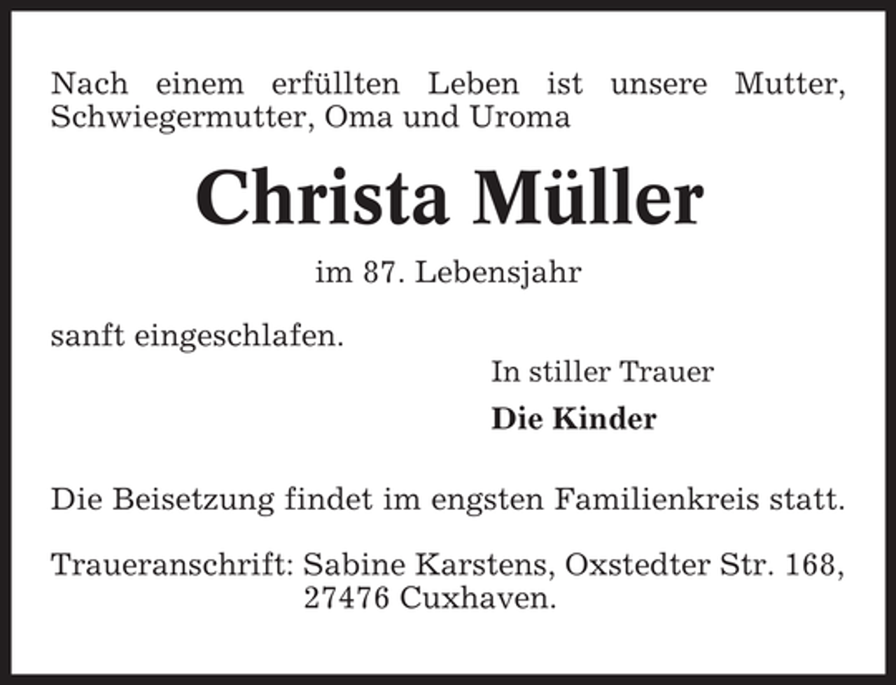 <p>Nach einem erfüllten Leben ist unsere Mutter,<br />Schwiegermutter, Oma und Uroma</p><p>Christa Müller<br />im 87. Lebensjahr<br />sanft eingeschlafen.<br />In stiller Trauer</p><p>Die Kinder<br />Die Beisetzung findet im engsten Familienkreis statt.<br />Traueranschrift: Sabine Karstens, Oxstedter Str. 168,<br />27476 Cuxhaven.</p>