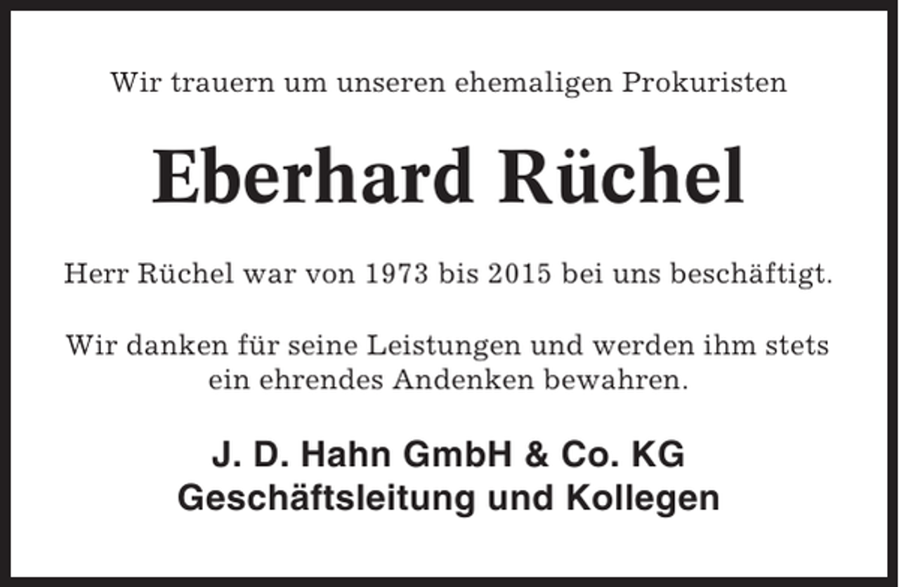 <p>Wir trauern um unseren ehemaligen Prokuristen</p><p>Eberhard Rüchel<br />Herr Rüchel war von 1973 bis 2015 bei uns beschäftigt.<br />Wir danken für seine Leistungen und werden ihm stets<br />ein ehrendes Andenken bewahren.</p><p>J. D. Hahn GmbH &amp; Co. KG<br />Geschäftsleitung und Kollegen</p>