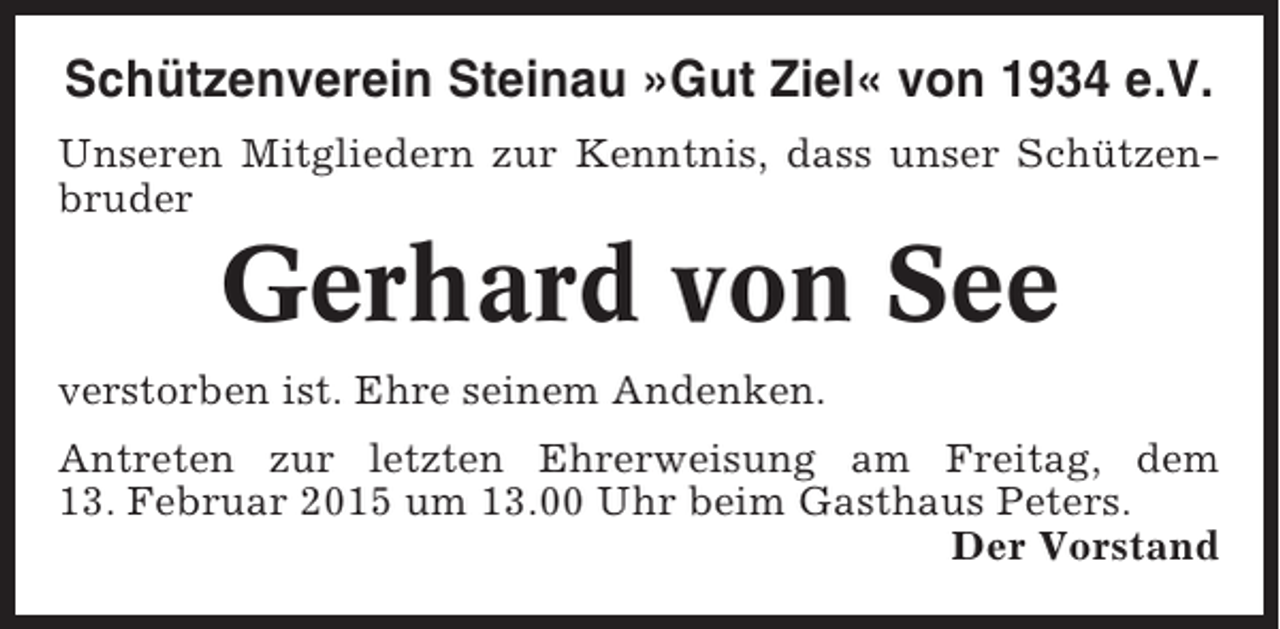 <p>Schützenverein Steinau »Gut Ziel« von 1934 e.V.<br />Unseren Mitgliedern zur Kenntnis, dass unser Schützenbruder</p><p>Gerhard von See<br />verstorben ist. Ehre seinem Andenken.<br />Antreten zur letzten Ehrerweisung am Freitag, dem<br />13. Februar 2015 um 13.00 Uhr beim Gasthaus Peters.<br />Der Vorstand</p>