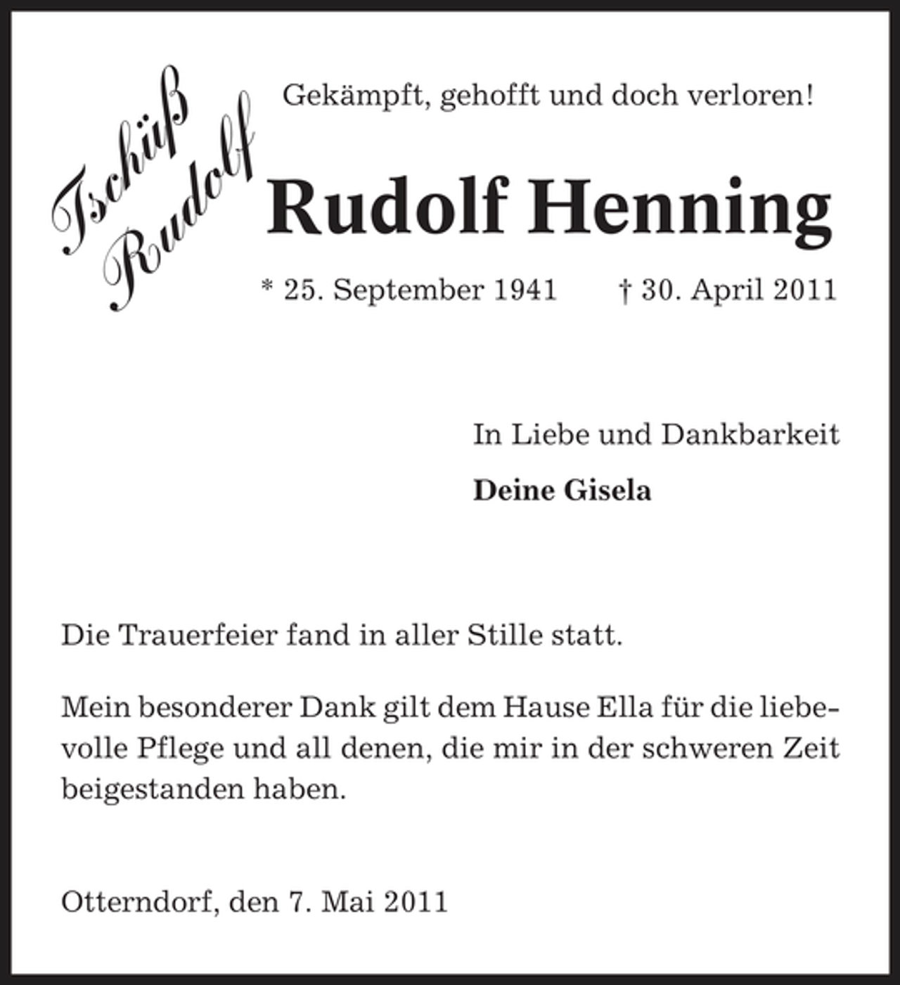 <p>Ts R chü ud ß ol f</p><p>Gekämpft, gehofft und doch verloren!</p><p>Rudolf Henning<br />† 30. April 2011 In Liebe und Dankbarkeit Deine Gisela</p><p>* 25. September 1941</p><p>Die Trauerfeier fand in aller Stille statt. Mein besonderer Dank gilt dem Hause Ella für die liebevolle Pflege und all denen, die mir in der schweren Zeit beigestanden haben.</p><p>Otterndorf, den 7. Mai 2011</p>