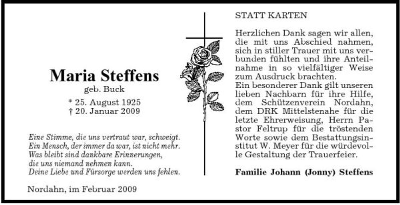 <p>STATT KARTEN Herzlichen Dank sagen wir allen, die mit uns Abschied nahmen, sich in stiller Trauer mit uns verbunden fühlten und ihre Anteilnahme in so vielfältiger Weise zum Ausdruck brachten. Ein besonderer Dank gilt unseren lieben Nachbarn für ihre Hilfe, dem Schützenverein Nordahn, dem DRK Mittelstenahe für die letzte Ehrerweisung, Herrn Pastor Feltrup für die tröstenden Worte sowie dem Bestattungsinstitut W. Meyer für die würdevolle Gestaltung der Trauerfeier. Familie Johann (Jonny) Steffens</p><p>Maria Steffens<br />geb. Buck * 25. August 1925 † 20. Januar 2009 Eine Stimme, die uns vertraut war, schweigt. Ein Mensch, der immer da war, ist nicht mehr. Was bleibt sind dankbare Erinnerungen, die uns niemand nehmen kann. Deine Liebe und Fürsorge werden uns fehlen. Nordahn, im Februar 2009</p>