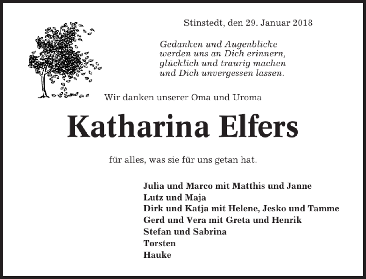 <p>Stinstedt, den 29. Januar 2018<br />Gedanken und Augenblicke<br />werden uns an Dich erinnern,<br />glücklich und traurig machen<br />und Dich unvergessen lassen.<br />Wir danken unserer Oma und Uroma</p><p>Katharina Elfers<br />für alles, was sie für uns getan hat.<br />Julia und Marco mit Matthis und Janne<br />Lutz und Maja<br />Dirk und Katja mit Helene, Jesko und Tamme<br />Gerd und Vera mit Greta und Henrik<br />Stefan und Sabrina<br />Torsten<br />Hauke</p>