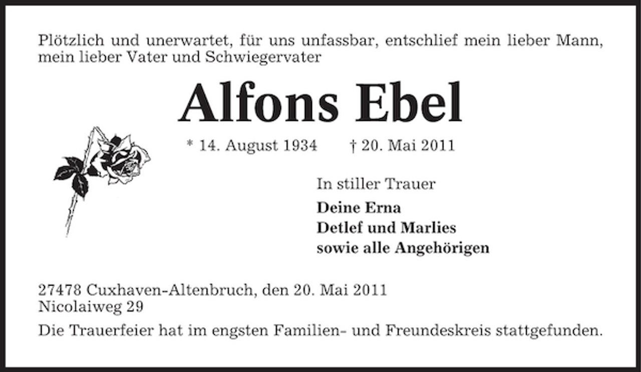 <p>Plötzlich und unerwartet, für uns unfassbar, entschlief mein lieber Mann, mein lieber Vater und Schwiegervater</p><p>Alfons Ebel<br />* 14. August 1934 † 20. Mai 2011 In stiller Trauer Deine Erna Detlef und Marlies sowie alle Angehörigen 27478 Cuxhaven-Altenbruch, den 20. Mai 2011 Nicolaiweg 29 Die Trauerfeier hat im engsten Familien- und Freundeskreis stattgefunden.</p>