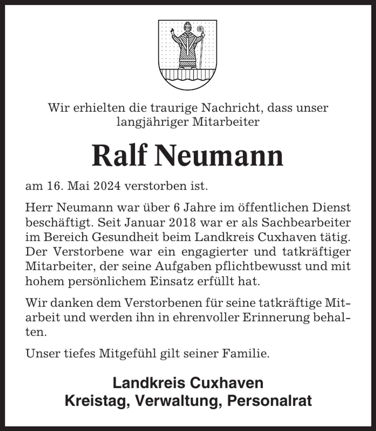 <p>Wir erhielten die traurige Nachricht, dass unser<br />langjähriger Mitarbeiter</p><p>Ralf Neumann<br />am 16. Mai 2024 verstorben ist.<br />Herr Neumann war über 6 Jahre im öffentlichen Dienst<br />beschäftigt. Seit Januar 2018 war er als Sachbearbeiter<br />im Bereich Gesundheit beim Landkreis Cuxhaven tätig.<br />Der Verstorbene war ein engagierter und tatkräftiger<br />Mitarbeiter, der seine Aufgaben pflichtbewusst und mit<br />hohem persönlichem Einsatz erfüllt hat.<br />Wir danken dem Verstorbenen für seine tatkräftige Mitarbeit und werden ihn in ehrenvoller Erinnerung behalten.<br />Unser tiefes Mitgefühl gilt seiner Familie.</p><p>Landkreis Cuxhaven<br />Kreistag, Verwaltung, Personalrat</p>