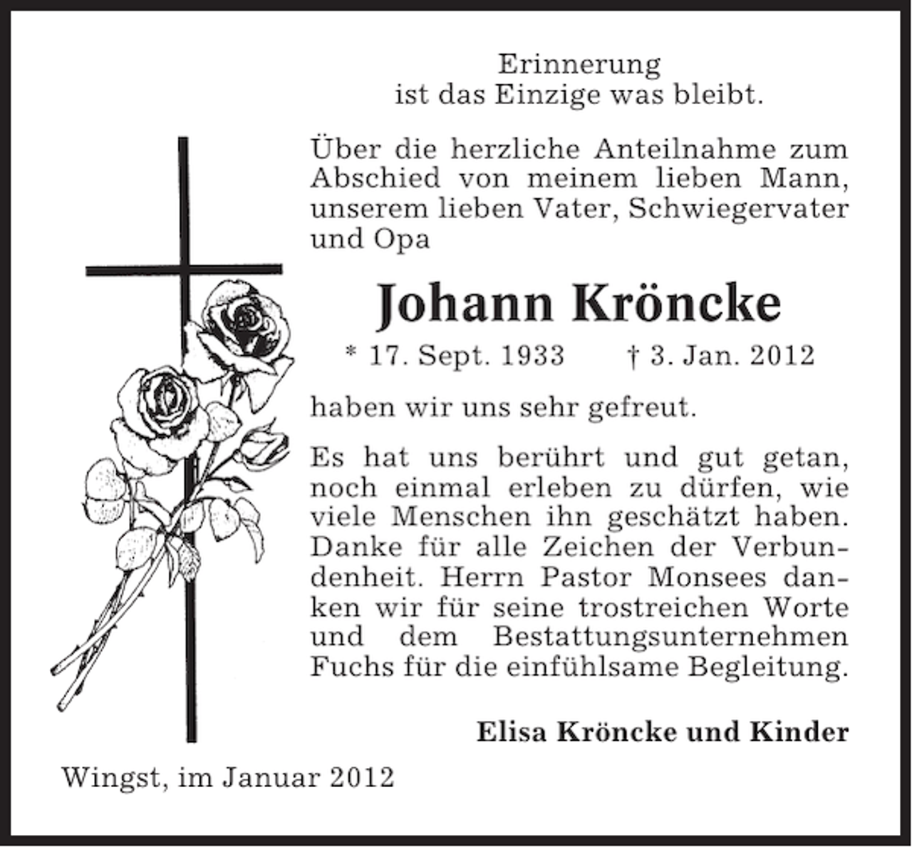 <p>Erinnerung<br />ist das Einzige was bleibt.<br />Über die herzliche Anteilnahme zum<br />Abschied von meinem lieben Mann,<br />unserem lieben Vater, Schwiegervater<br />und Opa</p><p>Johann Kröncke<br />* 17. Sept. 1933</p><p>† 3. Jan. 2012</p><p>haben wir uns sehr gefreut.<br />Es hat uns berührt und gut getan,<br />noch einmal erleben zu dürfen, wie<br />viele Menschen ihn geschätzt haben.<br />Danke für alle Zeichen der Verbundenheit. Herrn Pastor Monsees danken wir für seine trostreichen Worte<br />und dem Bestattungsunternehmen<br />Fuchs für die einfühlsame Begleitung.<br />Elisa Kröncke und Kinder<br />Wingst, im Januar 2012</p>