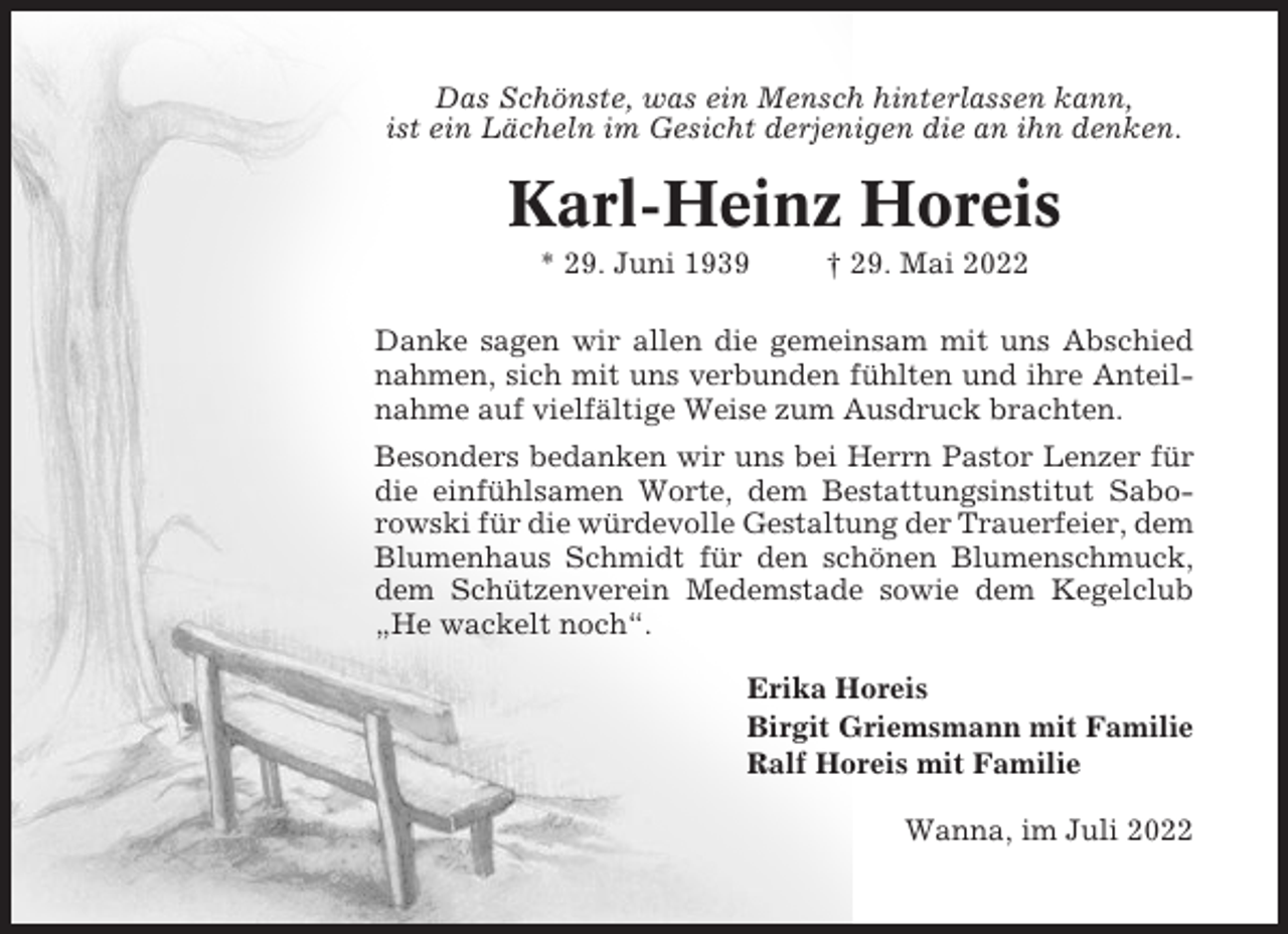 <p>Das Schönste, was ein Mensch hinterlassen kann,<br />ist ein Lächeln im Gesicht derjenigen die an ihn denken.</p><p>Karl-Heinz Horeis<br />* 29. Juni 1939</p><p>† 29. Mai 2022</p><p>Danke sagen wir allen die gemeinsam mit uns Abschied<br />nahmen, sich mit uns verbunden fühlten und ihre Anteilnahme auf vielfältige Weise zum Ausdruck brachten.<br />Besonders bedanken wir uns bei Herrn Pastor Lenzer für<br />die einfühlsamen Worte, dem Bestattungsinstitut Saborowski für die würdevolle Gestaltung der Trauerfeier, dem<br />Blumenhaus Schmidt für den schönen Blumenschmuck,<br />dem Schützenverein Medemstade sowie dem Kegelclub<br />„He wackelt noch“.<br />Erika Horeis<br />Birgit Griemsmann mit Familie<br />Ralf Horeis mit Familie<br />Wanna, im Juli 2022</p>