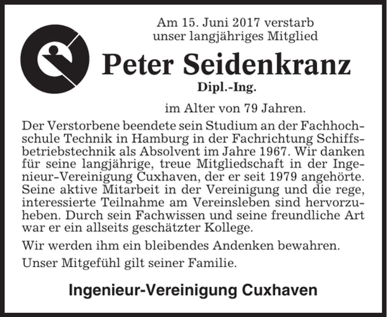 <p>Am 15. Juni 2017 verstarb<br />unser langjähriges Mitglied</p><p>Peter Seidenkranz<br />Dipl.-Ing.<br />im Alter von 79 Jahren.<br />Der Verstorbene beendete sein Studium an der Fachhochschule Technik in Hamburg in der Fachrichtung Schiffsbetriebstechnik als Absolvent im Jahre 1967. Wir danken<br />für seine langjährige, treue Mitgliedschaft in der Ingenieur-Vereinigung Cuxhaven, der er seit 1979 angehörte.<br />Seine aktive Mitarbeit in der Vereinigung und die rege,<br />interessierte Teilnahme am Vereinsleben sind hervorzuheben. Durch sein Fachwissen und seine freundliche Art<br />war er ein allseits geschätzter Kollege.<br />Wir werden ihm ein bleibendes Andenken bewahren.<br />Unser Mitgefühl gilt seiner Familie.</p><p>Ingenieur-Vereinigung Cuxhaven</p>