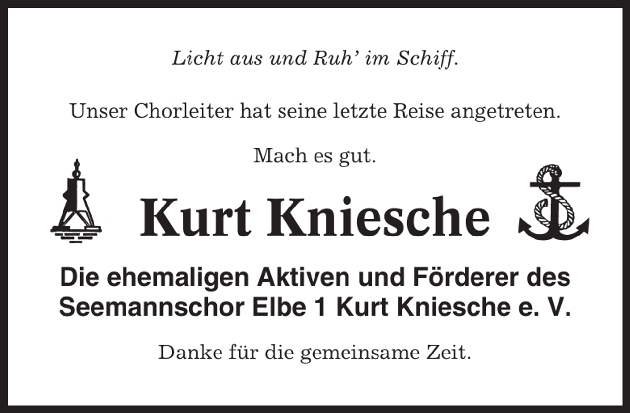 <p>Licht aus und Ruh’ im Schiff.<br />Unser Chorleiter hat seine letzte Reise angetreten.<br />Mach es gut.</p><p>Kurt Kniesche<br />Die ehemaligen Aktiven und Förderer des<br />Seemannschor Elbe 1 Kurt Kniesche e. V.<br />Danke für die gemeinsame Zeit.</p>