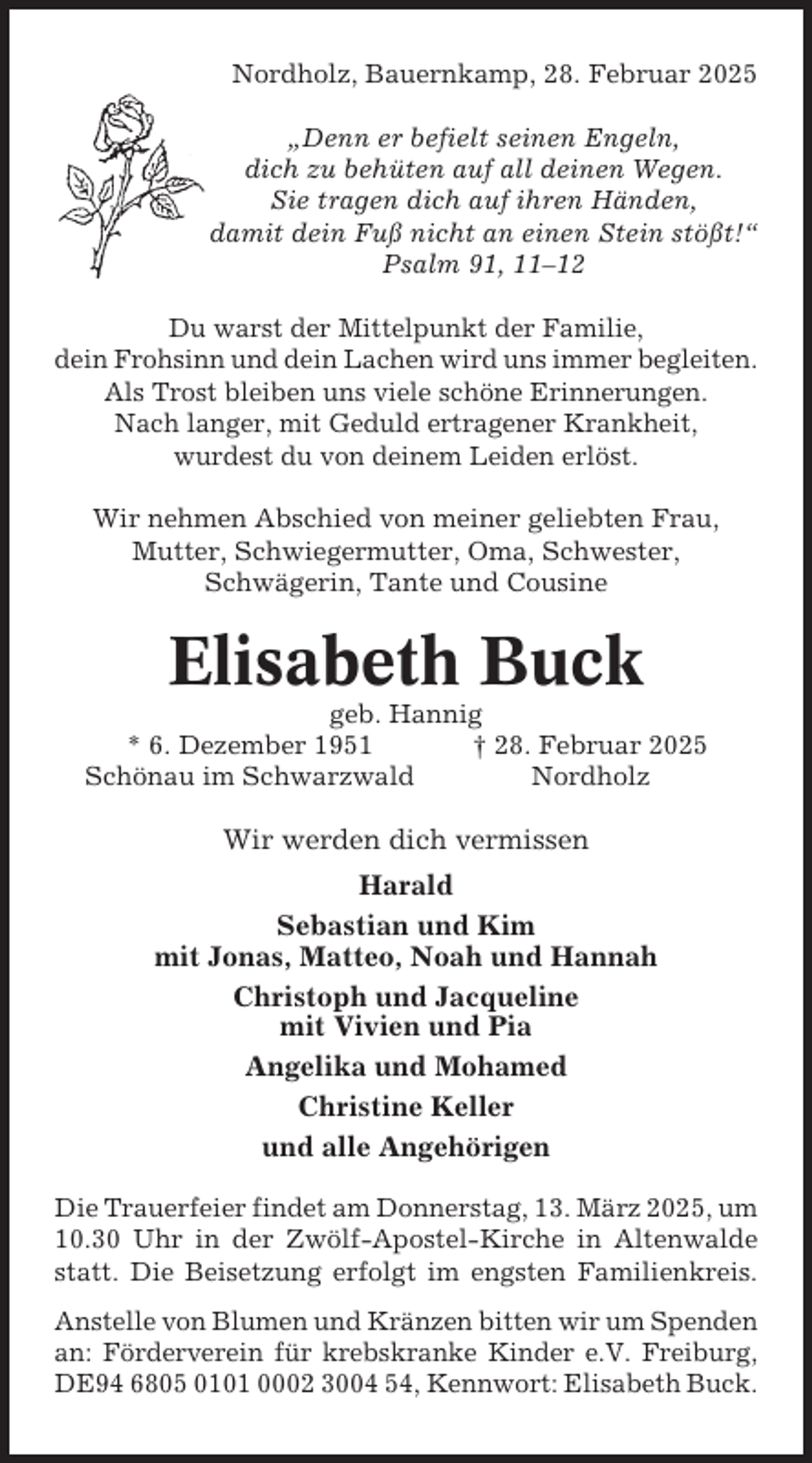 <p>Nordholz, Bauernkamp, 28. Februar 2025<br />„Denn er befielt seinen Engeln,<br />dich zu behüten auf all deinen Wegen.<br />Sie tragen dich auf ihren Händen,<br />damit dein Fuß nicht an einen Stein stößt!“<br />Psalm 91, 11–12<br />Du warst der Mittelpunkt der Familie,<br />dein Frohsinn und dein Lachen wird uns immer begleiten.<br />Als Trost bleiben uns viele schöne Erinnerungen.<br />Nach langer, mit Geduld ertragener Krankheit,<br />wurdest du von deinem Leiden erlöst.<br />Wir nehmen Abschied von meiner geliebten Frau,<br />Mutter, Schwiegermutter, Oma, Schwester,<br />Schwägerin, Tante und Cousine</p><p>Elisabeth Buck<br />geb. Hannig<br />* 6. Dezember 1951<br />† 28. Februar 2025<br />Schönau im Schwarzwald<br />Nordholz</p><p>Wir werden dich vermissen<br />Harald<br />Sebastian und Kim<br />mit Jonas, Matteo, Noah und Hannah<br />Christoph und Jacqueline<br />mit Vivien und Pia<br />Angelika und Mohamed<br />Christine Keller<br />und alle Angehörigen<br />Die Trauerfeier findet am Donnerstag, 13. März 2025, um<br />10.30 Uhr in der Zwölf-Apostel-Kirche in Altenwalde<br />statt. Die Beisetzung erfolgt im engsten Familienkreis.<br />Anstelle von Blumen und Kränzen bitten wir um Spenden<br />an: Förderverein für krebskranke Kinder e.V. Freiburg,<br />DE94 6805 0101 0002 3004 54, Kennwort: Elisabeth Buck.</p>