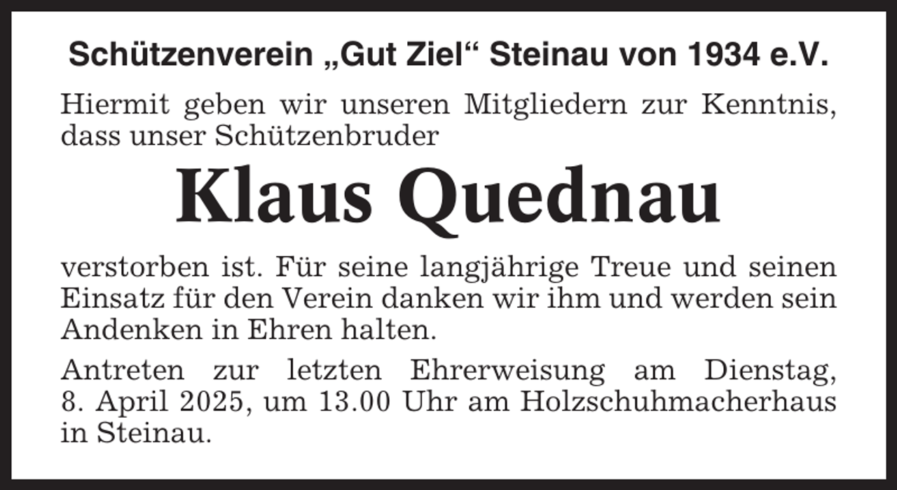 <p>Schützenverein „Gut Ziel“ Steinau von 1934 e.V.<br />Hiermit geben wir unseren Mitgliedern zur Kenntnis,<br />dass unser Schützenbruder</p><p>Klaus Quednau<br />verstorben ist. Für seine langjährige Treue und seinen<br />Einsatz für den Verein danken wir ihm und werden sein<br />Andenken in Ehren halten.<br />Antreten zur letzten Ehrerweisung am Dienstag,<br />8. April 2025, um 13.00 Uhr am Holzschuhmacherhaus<br />in Steinau.</p>