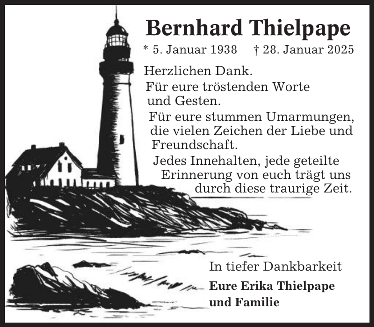 <p>Bernhard Thielpape<br />* 5. Januar 1938</p><p>† 28. Januar 2025</p><p>Herzlichen Dank.<br />Für eure tröstenden Worte<br />und Gesten.<br />Für eure stummen Umarmungen,<br />die vielen Zeichen der Liebe und<br />Freundschaft.<br />Jedes Innehalten, jede geteilte<br />Erinnerung von euch trägt uns<br />durch diese traurige Zeit.</p><p>In tiefer Dankbarkeit<br />Eure Erika Thielpape<br />und Familie</p>