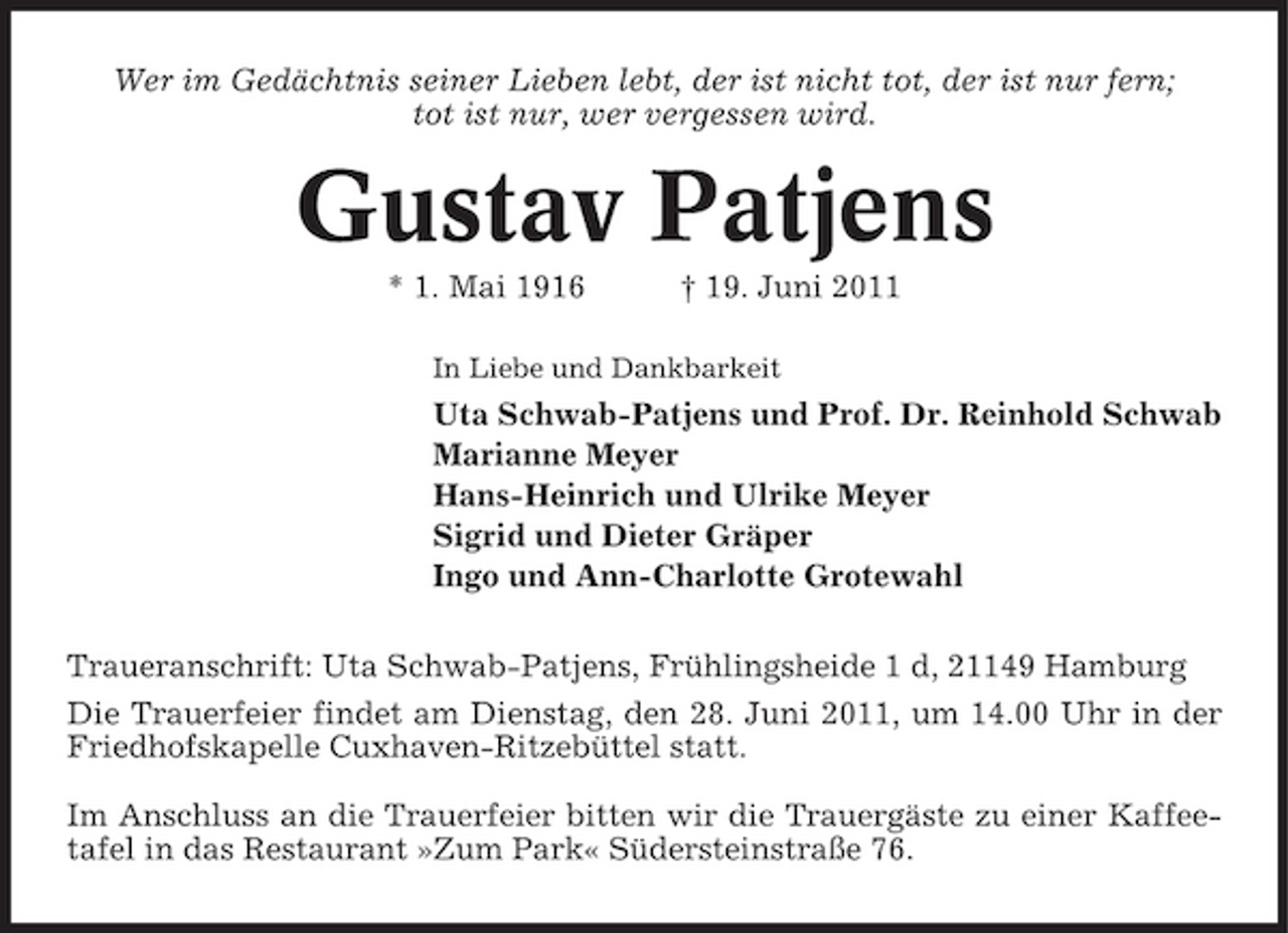 <p>Wer im Gedächtnis seiner Lieben lebt, der ist nicht tot, der ist nur fern; tot ist nur, wer vergessen wird.</p><p>Gustav Patjens<br />* 1. Mai 1916 † 19. Juni 2011<br />In Liebe und Dankbarkeit</p><p>Uta Schwab-Patjens und Prof. Dr. Reinhold Schwab Marianne Meyer Hans-Heinrich und Ulrike Meyer Sigrid und Dieter Gräper Ingo und Ann-Charlotte Grotewahl Traueranschrift: Uta Schwab-Patjens, Frühlingsheide 1 d, 21149 Hamburg Die Trauerfeier findet am Dienstag, den 28. Juni 2011, um 14.00 Uhr in der Friedhofskapelle Cuxhaven-Ritzebüttel statt. Im Anschluss an die Trauerfeier bitten wir die Trauergäste zu einer Kaffeetafel in das Restaurant »Zum Park« Südersteinstraße 76.</p>