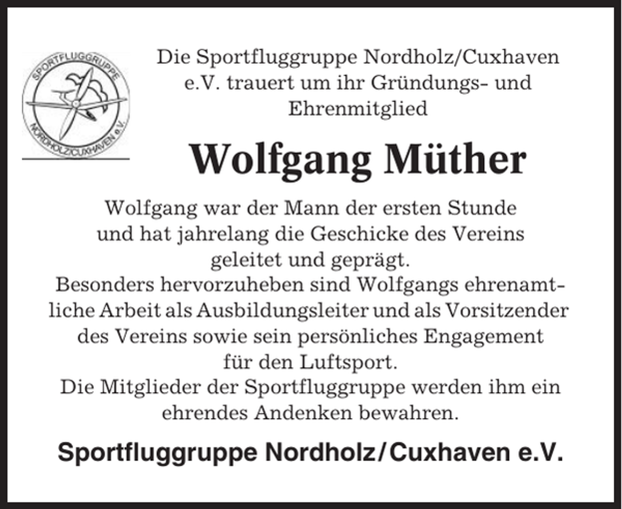 <p>Die Sportfluggruppe Nordholz/Cuxhaven<br />e.V. trauert um ihr Gründungs- und<br />Ehrenmitglied</p><p>Wolfgang Müther<br />Wolfgang war der Mann der ersten Stunde<br />und hat jahrelang die Geschicke des Vereins<br />geleitet und geprägt.<br />Besonders hervorzuheben sind Wolfgangs ehrenamtliche Arbeit als Ausbildungsleiter und als Vorsitzender<br />des Vereins sowie sein persönliches Engagement<br />für den Luftsport.<br />Die Mitglieder der Sportfluggruppe werden ihm ein<br />ehrendes Andenken bewahren.</p><p>Sportfluggruppe Nordholz / Cuxhaven e.V.</p>