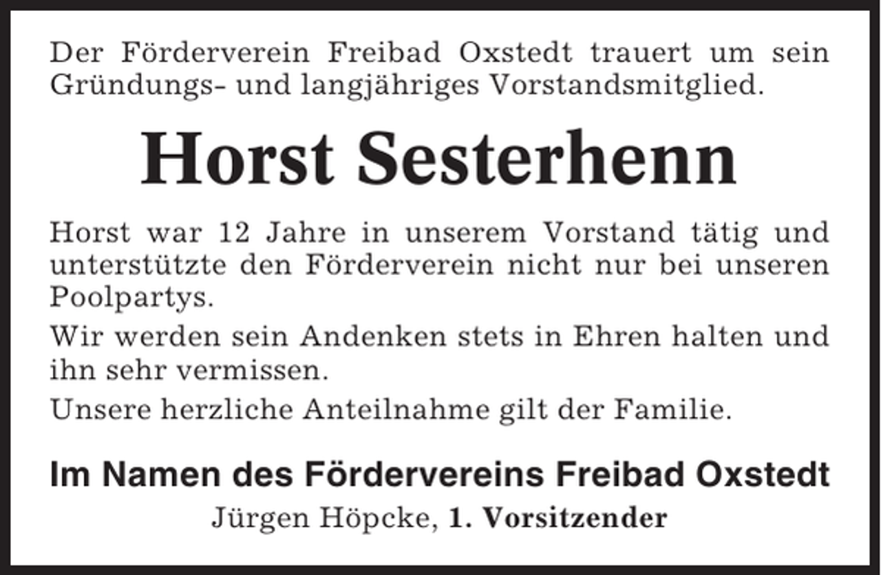 <p>Der Förderverein Freibad Oxstedt trauert um sein<br />Gründungs- und langjähriges Vorstandsmitglied.</p><p>Horst Sesterhenn<br />Horst war 12 Jahre in unserem Vorstand tätig und<br />unterstützte den Förderverein nicht nur bei unseren<br />Poolpartys.<br />Wir werden sein Andenken stets in Ehren halten und<br />ihn sehr vermissen.<br />Unsere herzliche Anteilnahme gilt der Familie.</p><p>Im Namen des Fördervereins Freibad Oxstedt<br />Jürgen Höpcke, 1. Vorsitzender</p>