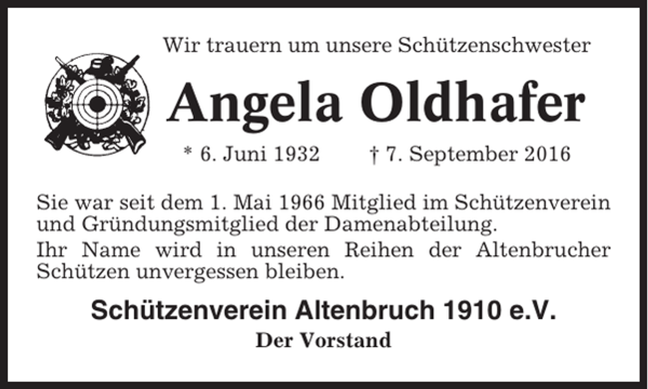 <p>Wir trauern um unsere Schützenschwester</p><p>Angela Oldhafer<br />* 6. Juni 1932</p><p>† 7. September 2016</p><p>Sie war seit dem 1. Mai 1966 Mitglied im Schützenverein<br />und Gründungsmitglied der Damenabteilung.<br />Ihr Name wird in unseren Reihen der Altenbrucher<br />Schützen unvergessen bleiben.</p><p>Schützenverein Altenbruch 1910 e.V.<br />Der Vorstand</p>