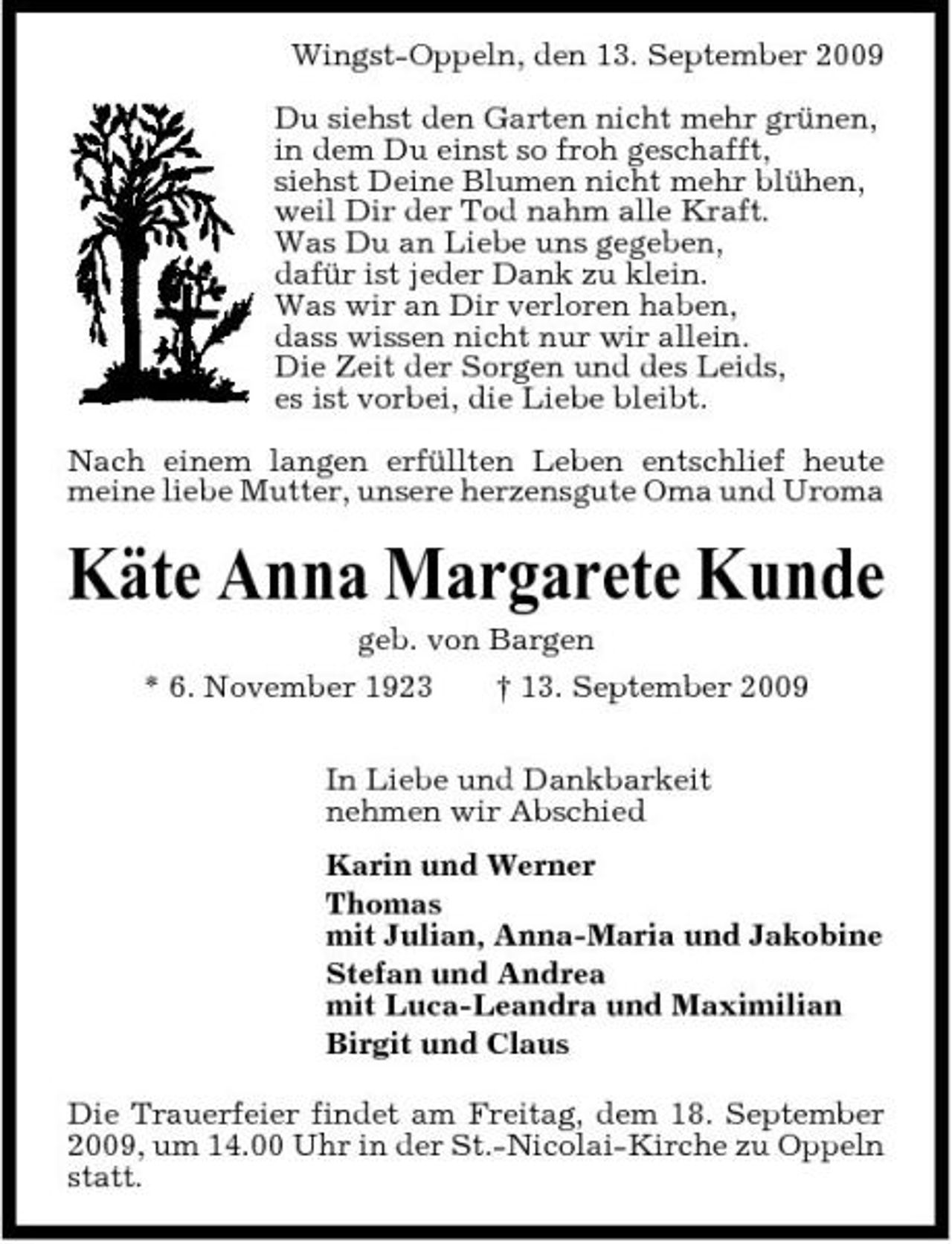 <p>Wingst-Oppeln, den 13. September 2009 Du siehst den Garten nicht mehr grünen, in dem Du einst so froh geschafft, siehst Deine Blumen nicht mehr blühen, weil Dir der Tod nahm alle Kraft. Was Du an Liebe uns gegeben, dafür ist jeder Dank zu klein. Was wir an Dir verloren haben, dass wissen nicht nur wir allein. Die Zeit der Sorgen und des Leids, es ist vorbei, die Liebe bleibt. Nach einem langen erfüllten Leben entschlief heute meine liebe Mutter, unsere herzensgute Oma und Uroma</p><p>Käte Anna Margarete Kunde<br />geb. von Bargen * 6. November 1923 † 13. September 2009 In Liebe und Dankbarkeit nehmen wir Abschied Karin und Werner Thomas mit Julian, Anna-Maria und Jakobine Stefan und Andrea mit Luca-Leandra und Maximilian Birgit und Claus Die Trauerfeier findet am Freitag, dem 18. September 2009, um 14.00 Uhr in der St.-Nicolai-Kirche zu Oppeln statt.</p>