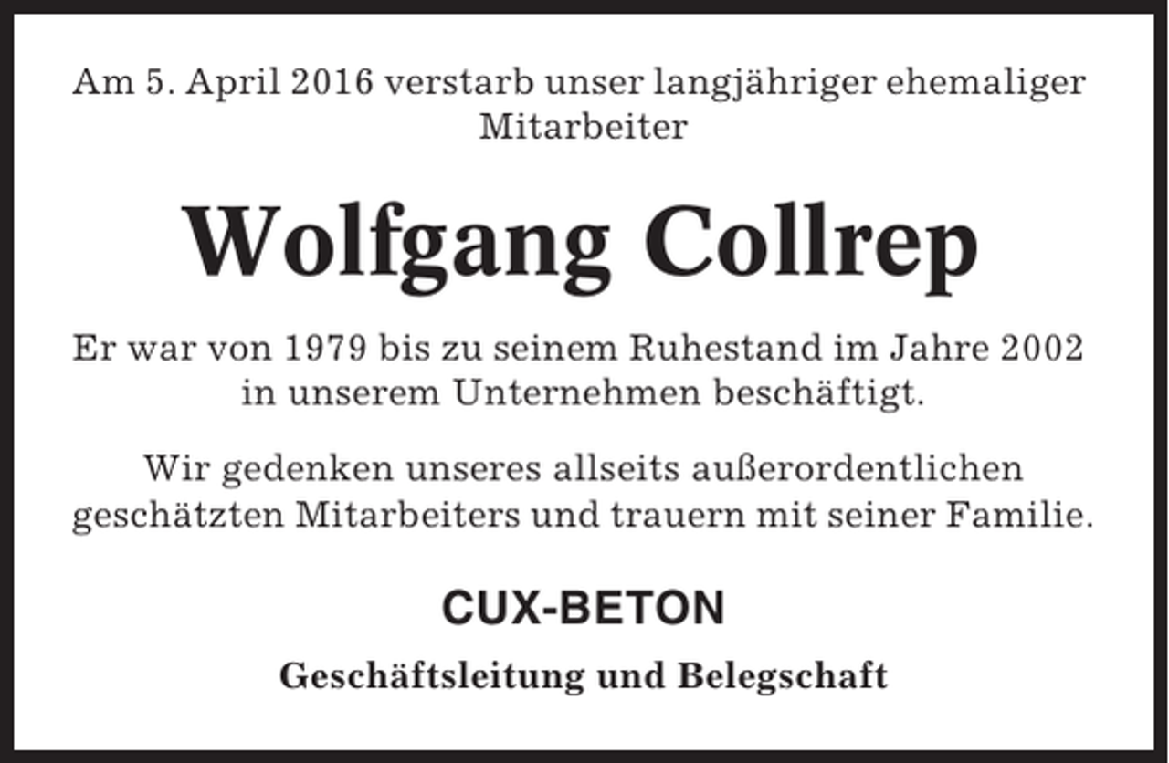 <p>Am 5. April 2016 verstarb unser langjähriger ehemaliger<br />Mitarbeiter</p><p>Wolfgang Collrep<br />Er war von 1979 bis zu seinem Ruhestand im Jahre 2002<br />in unserem Unternehmen beschäftigt.<br />Wir gedenken unseres allseits außerordentlichen<br />geschätzten Mitarbeiters und trauern mit seiner Familie.</p><p>CUX-BETON<br />Geschäftsleitung und Belegschaft</p>