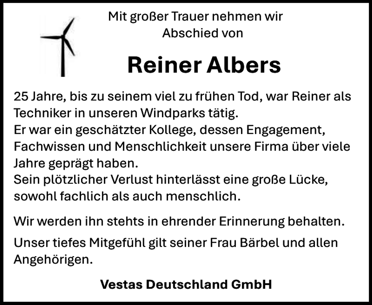 <p>Mit großer Trauer nehmen wir<br />Abschied von</p><p>Reiner Albers<br />25 Jahre, bis zu seinem viel zu frühen Tod, war Reiner als<br />Techniker in unseren Windparks tätig.<br />Er war ein geschätzter Kollege, dessen Engagement,<br />Fachwissen und Menschlichkeit unsere Firma über viele<br />Jahre geprägt haben.<br />Sein plötzlicher Verlust hinterlässt eine große Lücke,<br />sowohl fachlich als auch menschlich.<br />Wir werden ihn stehts in ehrender Erinnerung behalten.<br />Unser tiefes Mitgefühl gilt seiner Frau Bärbel und allen<br />Angehörigen.<br />Vestas Deutschland GmbH</p>