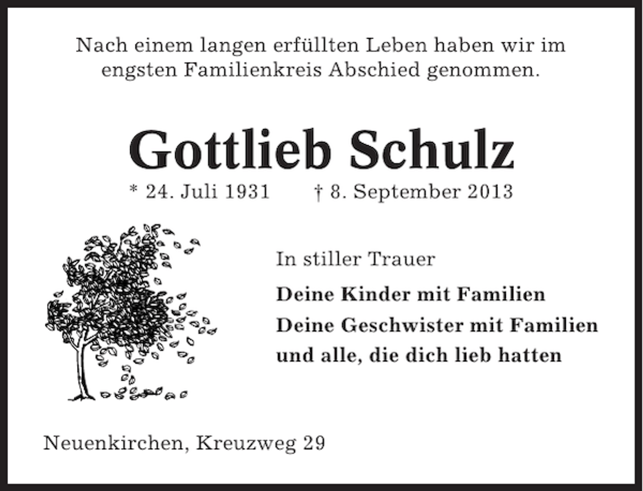 <p>Nach einem langen erfüllten Leben haben wir im<br />engsten Familienkreis Abschied genommen.</p><p>Gottlieb Schulz<br />* 24. Juli 1931</p><p>† 8. September 2013<br />In stiller Trauer<br />Deine Kinder mit Familien<br />Deine Geschwister mit Familien<br />und alle, die dich lieb hatten</p><p>Neuenkirchen, Kreuzweg 29</p>