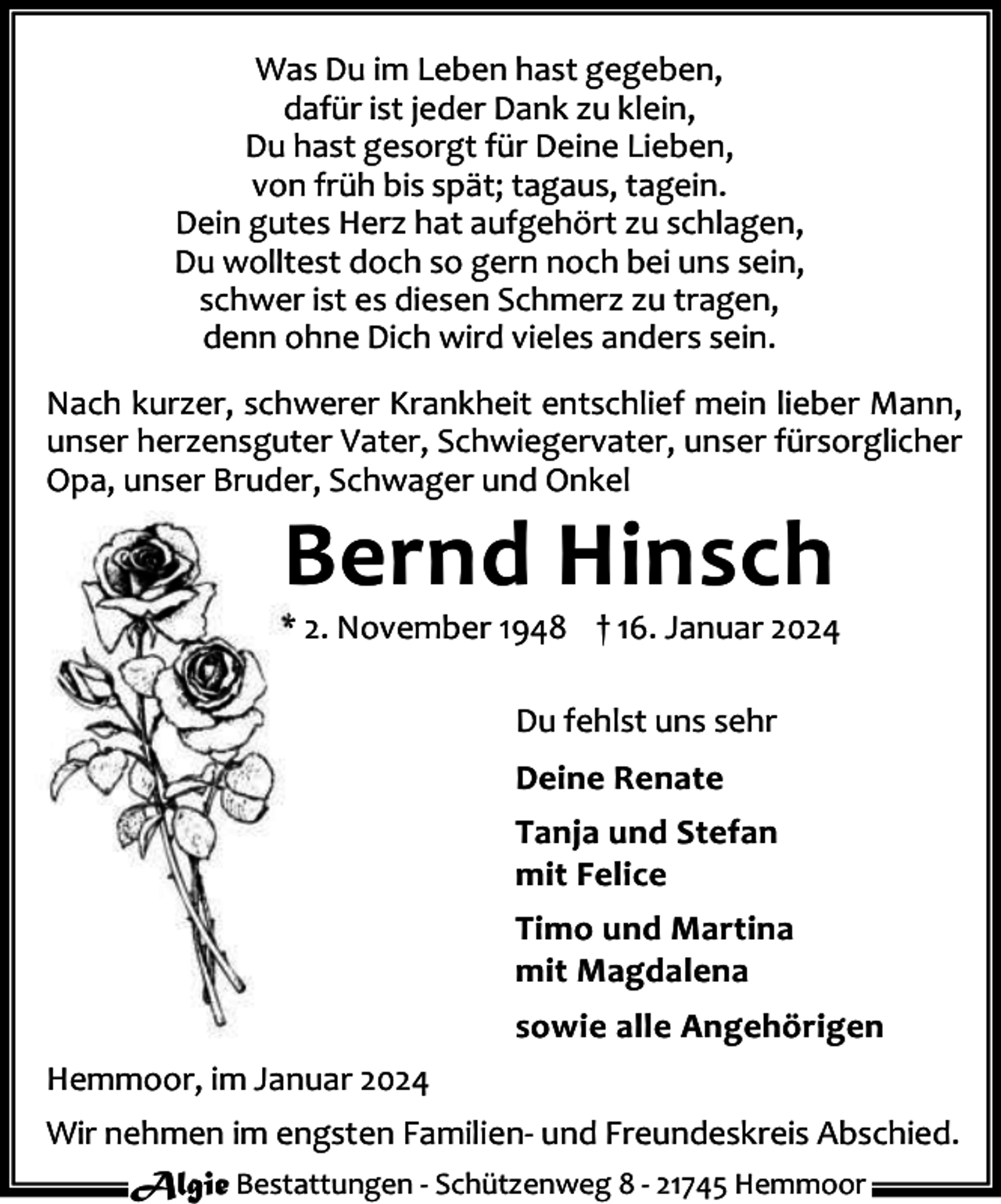 <p>Was Du im Leben hast gegeben,<br />dafür ist jeder Dank zu klein,<br />Du hast gesorgt für Deine Lieben,<br />von früh bis spät; tagaus, tagein.<br />Dein gutes Herz hat aufgehört zu schlagen,<br />Du wolltest doch so gern noch bei uns sein,<br />schwer ist es diesen Schmerz zu tragen,<br />denn ohne Dich wird vieles anders sein.<br />Nach kurzer, schwerer Krankheit entschlief mein lieber Mann,<br />unser herzensguter Vater, Schwiegervater, unser fürsorglicher<br />Opa, unser Bruder, Schwager und Onkel</p><p>Bernd Hinsch</p><p>* 2. November 1948 † 16. Januar 2024<br />Du fehlst uns sehr<br />Deine Renate<br />Tanja und Stefan<br />mit Felice<br />Timo und Martina<br />mit Magdalena<br />sowie alle Angehörigen<br />Hemmoor, im Januar 2024<br />Wir nehmen im engsten Familien- und Freundeskreis Abschied.<br />Algie Bestattungen - Schützenweg 8 - 21745 Hemmoor</p>