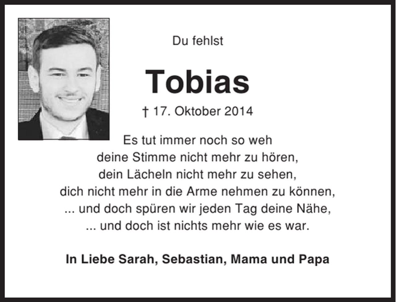 <p>Du fehlst</p><p>Tobias<br />† 17. Oktober 2014<br />Es tut immer noch so weh<br />deine Stimme nicht mehr zu hören,<br />dein Lächeln nicht mehr zu sehen,<br />dich nicht mehr in die Arme nehmen zu können,<br />... und doch spüren wir jeden Tag deine Nähe,<br />... und doch ist nichts mehr wie es war.<br />In Liebe Sarah, Sebastian, Mama und Papa</p>