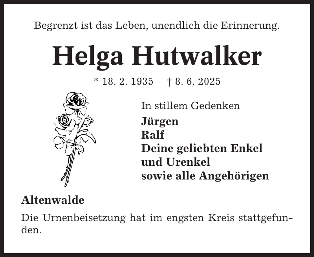 <p>Begrenzt ist das Leben, unendlich die Erinnerung.</p><p>Helga Hutwalker<br />* 18. 2. 1935</p><p>† 8. 6. 2025</p><p>In stillem Gedenken</p><p>Jürgen<br />Ralf<br />Deine geliebten Enkel<br />und Urenkel<br />sowie alle Angehörigen<br />Altenwalde<br />Die Urnenbeisetzung hat im engsten Kreis stattgefunden.</p>