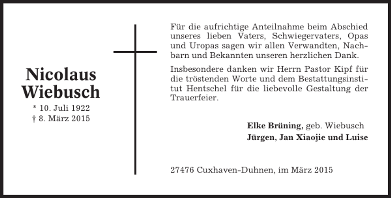 <p>Für die aufrichtige Anteilnahme beim Abschied<br />unseres lieben Vaters, Schwiegervaters, Opas<br />und Uropas sagen wir allen Verwandten, Nachbarn und Bekannten unseren herzlichen Dank.</p><p>Nicolaus<br />Wiebusch<br />* 10. Juli 1922<br />† 8. März 2015</p><p>Insbesondere danken wir Herrn Pastor Kipf für<br />die tröstenden Worte und dem Bestattungsinstitut Hentschel für die liebevolle Gestaltung der<br />Trauerfeier.<br />Elke Brüning, geb. Wiebusch<br />Jürgen, Jan Xiaojie und Luise</p><p>27476 Cuxhaven-Duhnen, im März 2015</p>