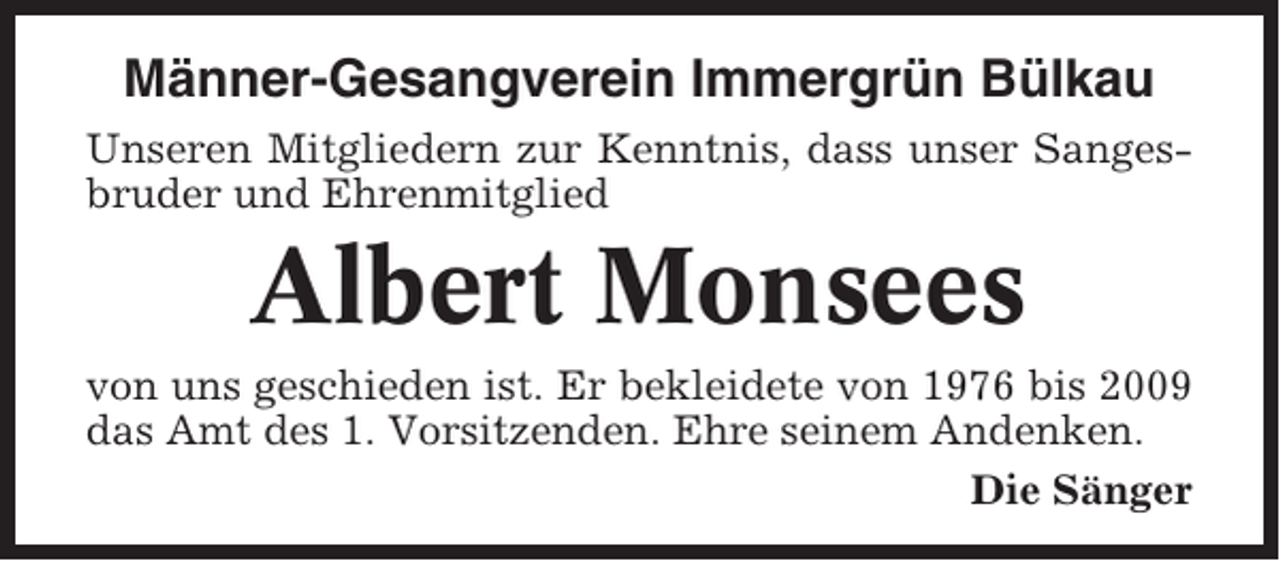 <p>Männer-Gesangverein Immergrün Bülkau<br />Unseren Mitgliedern zur Kenntnis, dass unser Sangesbruder und Ehrenmitglied</p><p>Albert Monsees<br />von uns geschieden ist. Er bekleidete von 1976 bis 2009<br />das Amt des 1. Vorsitzenden. Ehre seinem Andenken.<br />Die Sänger</p>