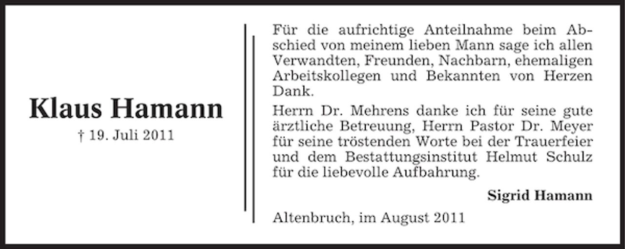 <p>Klaus Hamann<br />† 19. Juli 2011</p><p>Für die aufrichtige Anteilnahme beim Abschied von meinem lieben Mann sage ich allen<br />Verwandten, Freunden, Nachbarn, ehemaligen<br />Arbeitskollegen und Bekannten von Herzen<br />Dank.<br />Herrn Dr. Mehrens danke ich für seine gute<br />ärztliche Betreuung, Herrn Pastor Dr. Meyer<br />für seine tröstenden Worte bei der Trauerfeier<br />und dem Bestattungsinstitut Helmut Schulz<br />für die liebevolle Aufbahrung.<br />Sigrid Hamann<br />Altenbruch, im August 2011</p>