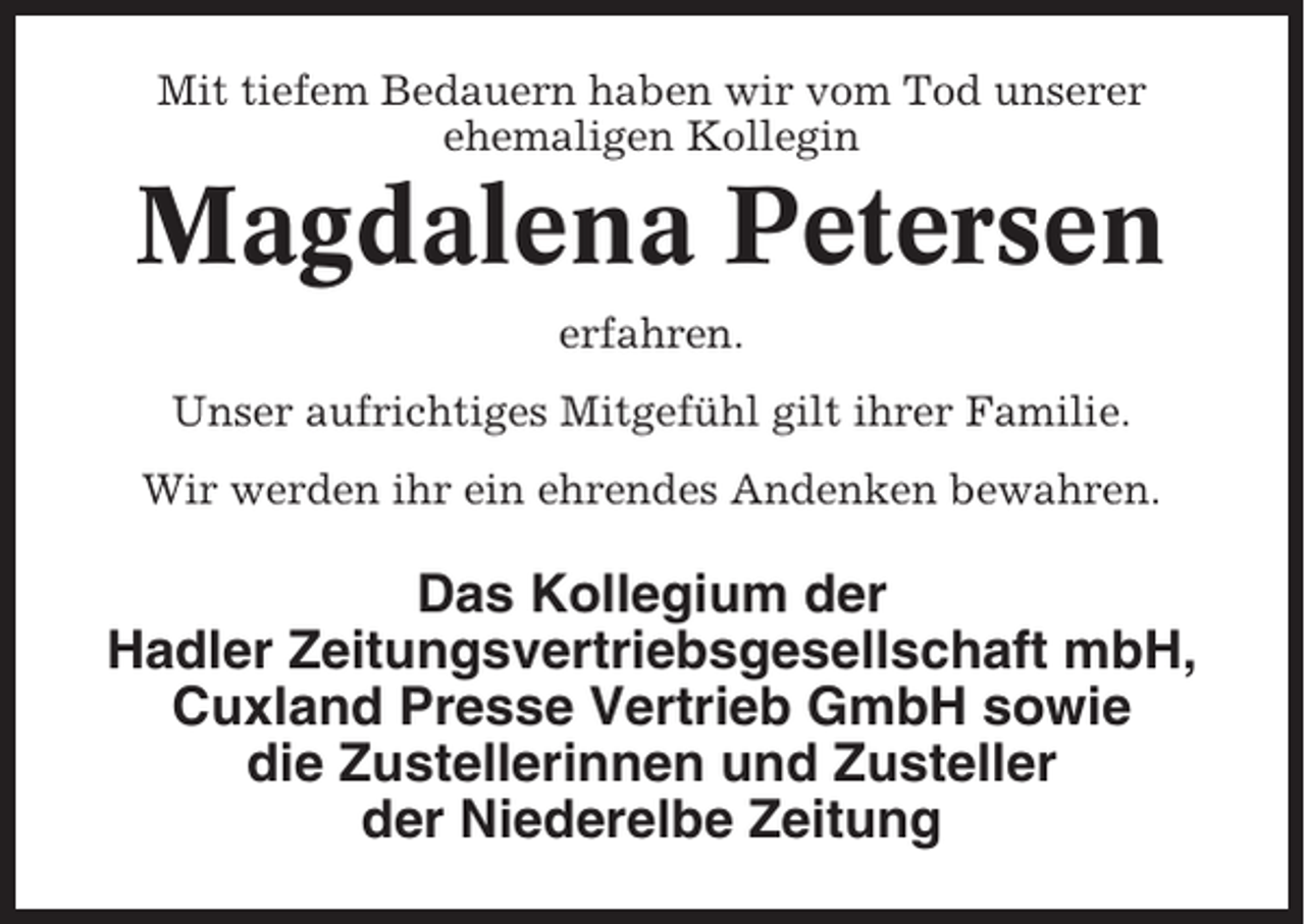 <p>Mit tiefem Bedauern haben wir vom Tod unserer<br />ehemaligen Kollegin</p><p>Magdalena Petersen<br />erfahren.<br />Unser aufrichtiges Mitgefühl gilt ihrer Familie.<br />Wir werden ihr ein ehrendes Andenken bewahren.</p><p>Das Kollegium der<br />Hadler Zeitungsvertriebsgesellschaft mbH,<br />Cuxland Presse Vertrieb GmbH sowie<br />die Zustellerinnen und Zusteller<br />der Niederelbe Zeitung</p>