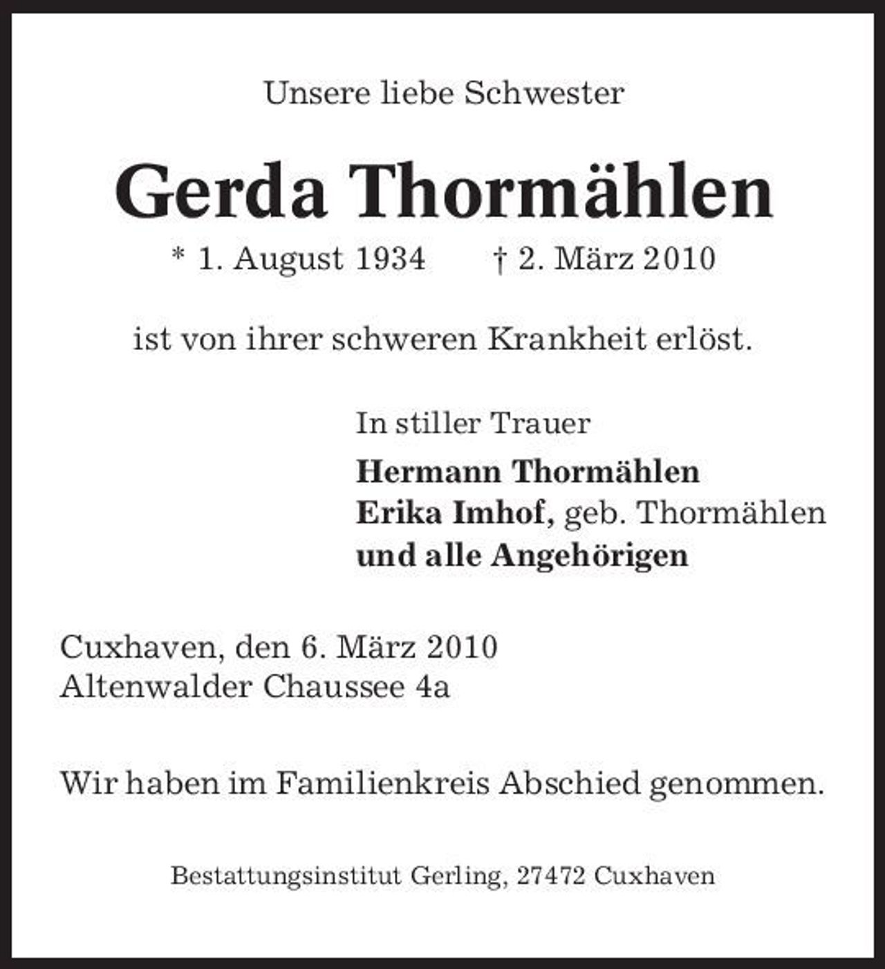 <p>Unsere liebe Schwester</p><p>Gerda Thormählen<br />* 1. August 1934 † 2. März 2010 ist von ihrer schweren Krankheit erlöst.<br />In stiller Trauer</p><p>Hermann Thormählen Erika Imhof, geb. Thormählen und alle Angehörigen Cuxhaven, den 6. März 2010 Altenwalder Chaussee 4a Wir haben im Familienkreis Abschied genommen.<br />Bestattungsinstitut Gerling, 27472 Cuxhaven</p>