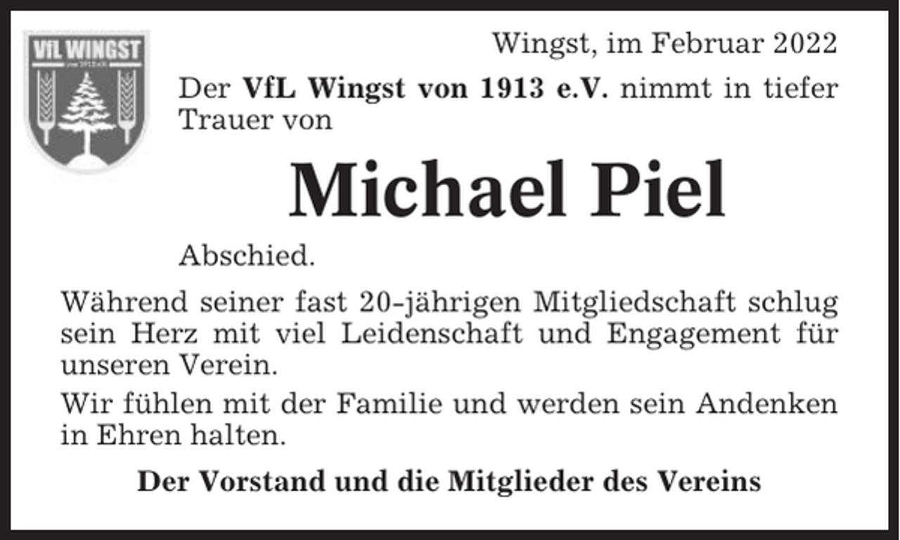 <p>Wingst, im Februar 2022<br />Der VfL Wingst von 1913 e.V. nimmt in tiefer<br />Trauer von</p><p>Michael Piel<br />Abschied.<br />Während seiner fast 20-jährigen Mitgliedschaft schlug<br />sein Herz mit viel Leidenschaft und Engagement für<br />unseren Verein.<br />Wir fühlen mit der Familie und werden sein Andenken<br />in Ehren halten.<br />Der Vorstand und die Mitglieder des Vereins</p>