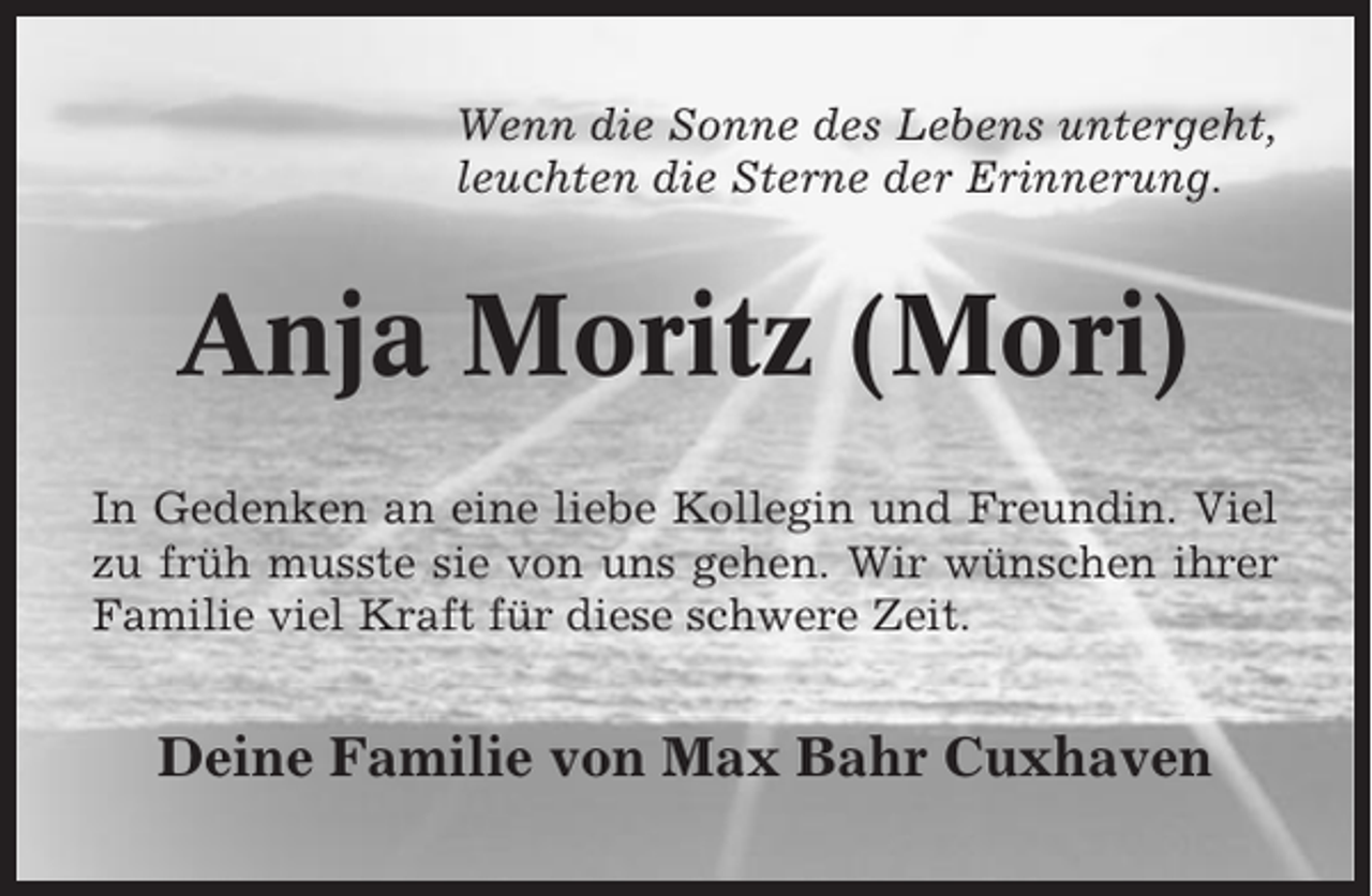<p>Wenn die Sonne des Lebens untergeht,<br />leuchten die Sterne der Erinnerung.</p><p>Anja Moritz (Mori)<br />In Gedenken an eine liebe Kollegin und Freundin. Viel<br />zu früh musste sie von uns gehen. Wir wünschen ihrer<br />Familie viel Kraft für diese schwere Zeit.</p><p>Deine Familie von Max Bahr Cuxhaven</p>