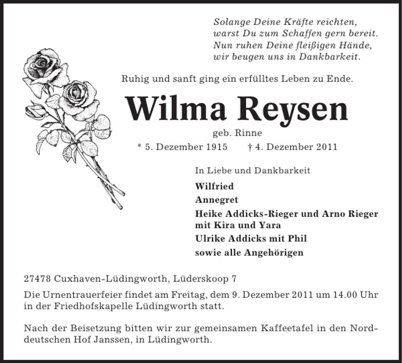 <p>Solange Deine Kräfte reichten,<br />warst Du zum Schaffen gern bereit.<br />Nun ruhen Deine fleißigen Hände,<br />wir beugen uns in Dankbarkeit.<br />Ruhig und sanft ging ein erfülltes Leben zu Ende.</p><p>Wilma Reysen<br />geb. Rinne<br />* 5. Dezember 1915<br />† 4. Dezember 2011<br />In Liebe und Dankbarkeit</p><p>Wilfried<br />Annegret<br />Heike Addicks-Rieger und Arno Rieger<br />mit Kira und Yara<br />Ulrike Addicks mit Phil<br />sowie alle Angehörigen<br />27478 Cuxhaven-Lüdingworth, Lüderskoop 7<br />Die Urnentrauerfeier findet am Freitag, dem 9. Dezember 2011 um 14.00 Uhr<br />in der Friedhofskapelle Lüdingworth statt.<br />Nach der Beisetzung bitten wir zur gemeinsamen Kaffeetafel in den Norddeutschen Hof Janssen, in Lüdingworth.</p>