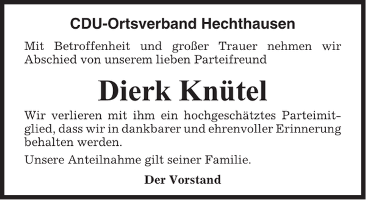 <p>CDU-Ortsverband Hechthausen<br />Mit Betroffenheit und großer Trauer nehmen wir<br />Abschied von unserem lieben Parteifreund</p><p>Dierk Knütel<br />Wir verlieren mit ihm ein hochgeschätztes Parteimitglied, dass wir in dankbarer und ehrenvoller Erinnerung<br />behalten werden.<br />Unsere Anteilnahme gilt seiner Familie.<br />Der Vorstand</p>