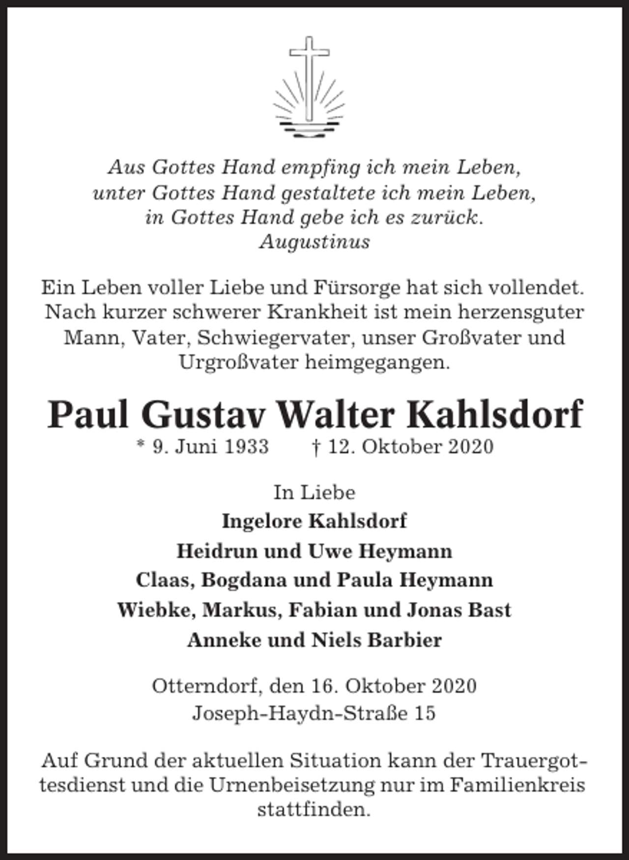 <p>Aus Gottes Hand empfing ich mein Leben,<br />unter Gottes Hand gestaltete ich mein Leben,<br />in Gottes Hand gebe ich es zurück.<br />Augustinus<br />Ein Leben voller Liebe und Fürsorge hat sich vollendet.<br />Nach kurzer schwerer Krankheit ist mein herzensguter<br />Mann, Vater, Schwiegervater, unser Großvater und<br />Urgroßvater heimgegangen.</p><p>Paul Gustav Walter Kahlsdorf<br />* 9. Juni 1933</p><p>† 12. Oktober 2020</p><p>In Liebe<br />Ingelore Kahlsdorf<br />Heidrun und Uwe Heymann<br />Claas, Bogdana und Paula Heymann<br />Wiebke, Markus, Fabian und Jonas Bast<br />Anneke und Niels Barbier<br />Otterndorf, den 16. Oktober 2020<br />Joseph-Haydn-Straße 15<br />Auf Grund der aktuellen Situation kann der Trauergottesdienst und die Urnenbeisetzung nur im Familienkreis<br />stattfinden.</p>
