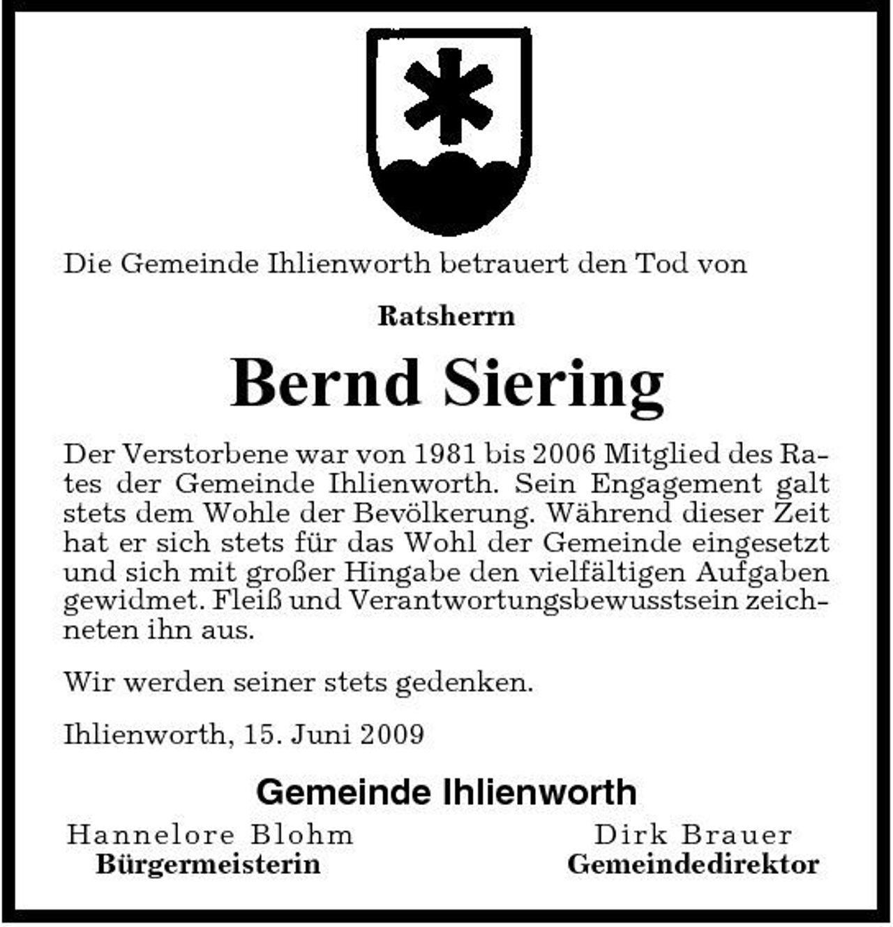 <p>Die Gemeinde Ihlienworth betrauert den Tod von Ratsherrn</p><p>Bernd Siering<br />Der Verstorbene war von 1981 bis 2006 Mitglied des Rates der Gemeinde Ihlienworth. Sein Engagement galt stets dem Wohle der Bevölkerung. Während dieser Zeit hat er sich stets für das Wohl der Gemeinde eingesetzt und sich mit großer Hingabe den vielfältigen Aufgaben gewidmet. Fleiß und Verantwortungsbewusstsein zeichneten ihn aus. Wir werden seiner stets gedenken. Ihlienworth, 15. Juni 2009</p><p>Gemeinde Ihlienworth<br />Han n elore B lo h m Bürgermeisterin Di rk Bra ue r Gemeindedirektor</p>