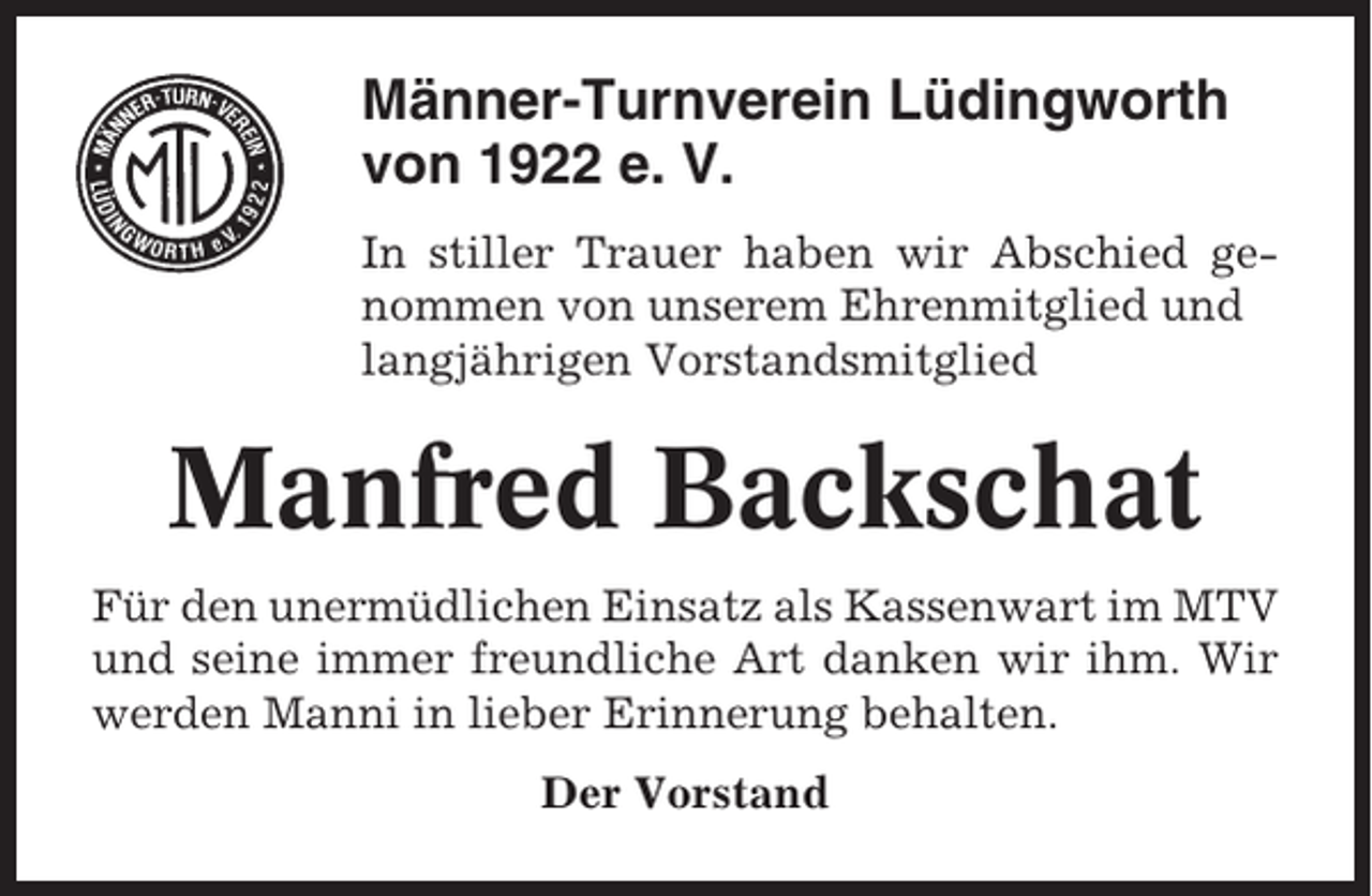 <p>Männer-Turnverein Lüdingworth<br />von 1922 e. V.<br />In stiller Trauer haben wir Abschied genommen von unserem Ehrenmitglied und<br />langjährigen Vorstandsmitglied</p><p>Manfred Backschat<br />Für den unermüdlichen Einsatz als Kassenwart im MTV<br />und seine immer freundliche Art danken wir ihm. Wir<br />werden Manni in lieber Erinnerung behalten.<br />Der Vorstand</p>
