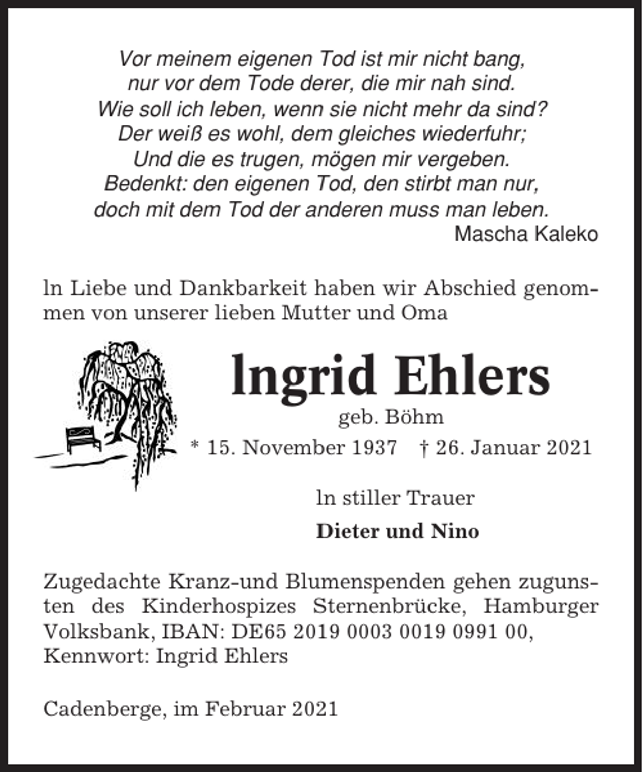 <p>Vor meinem eigenen Tod ist mir nicht bang,<br />nur vor dem Tode derer, die mir nah sind.<br />Wie soll ich leben, wenn sie nicht mehr da sind?<br />Der weiß es wohl, dem gleiches wiederfuhr;<br />Und die es trugen, mögen mir vergeben.<br />Bedenkt: den eigenen Tod, den stirbt man nur,<br />doch mit dem Tod der anderen muss man leben.<br />Mascha Kaleko<br />ln Liebe und Dankbarkeit haben wir Abschied genommen von unserer lieben Mutter und Oma</p><p>lngrid Ehlers<br />geb. Böhm<br />* 15. November 1937 † 26. Januar 2021<br />ln stiller Trauer<br />Dieter und Nino<br />Zugedachte Kranz-und Blumenspenden gehen zugunsten des Kinderhospizes Sternenbrücke, Hamburger<br />Volksbank, IBAN: DE65 2019 0003 0019 0991 00,<br />Kennwort: Ingrid Ehlers<br />Cadenberge, im Februar 2021</p>