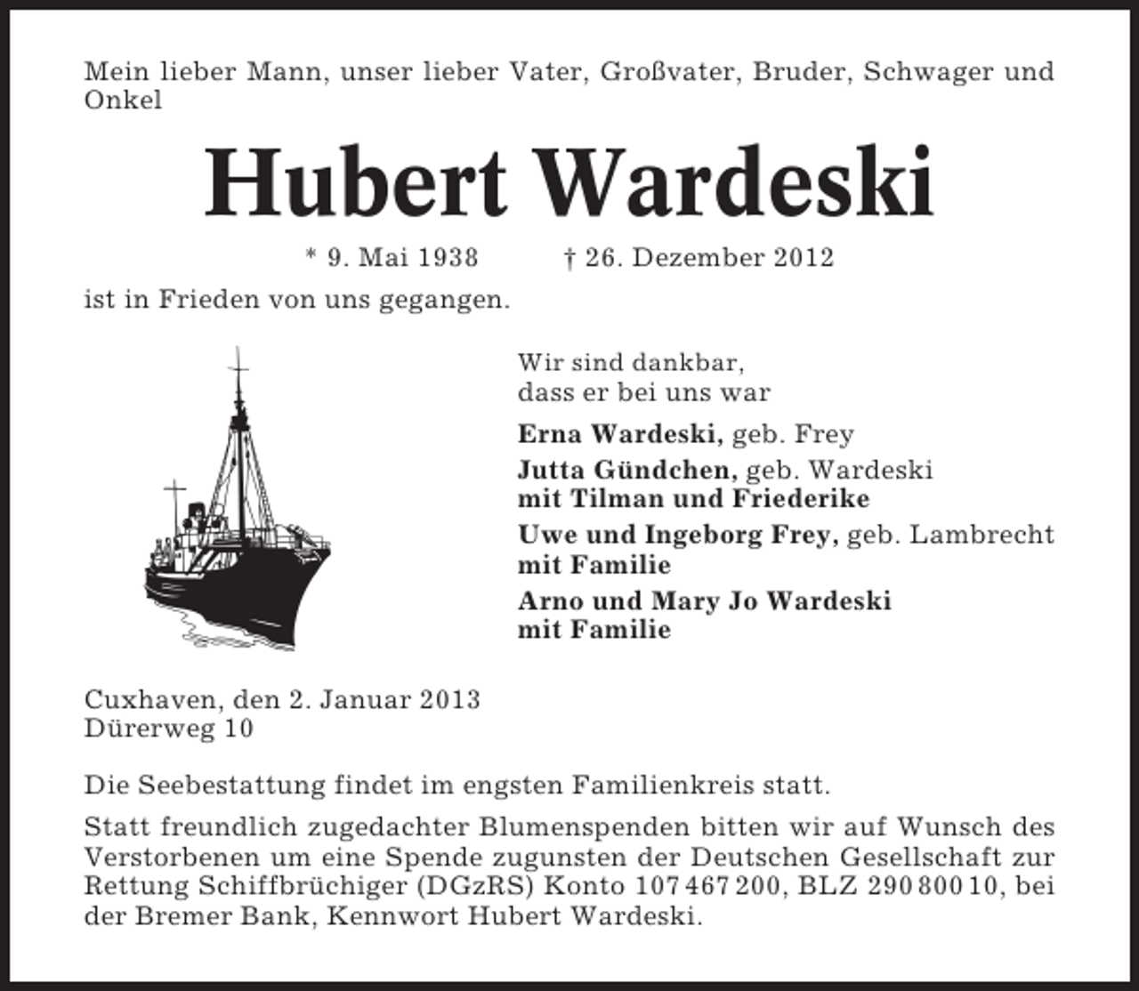 <p>Mein lieber Mann, unser lieber Vater, Großvater, Bruder, Schwager und<br />Onkel</p><p>Hubert Wardeski<br />* 9. Mai 1938</p><p>† 26. Dezember 2012</p><p>ist in Frieden von uns gegangen.<br />Wir sind dankbar,</p><p>dass er bei uns war<br />Erna Wardeski, geb. Frey<br />Jutta Gündchen, geb. Wardeski<br />mit Tilman und Friederike<br />Uwe und Ingeborg Frey, geb. Lambrecht<br />mit Familie<br />Arno und Mary Jo Wardeski<br />mit Familie<br />Cuxhaven, den 2. Januar 2013<br />Dürerweg 10<br />Die Seebestattung findet im engsten Familienkreis statt.<br />Statt freundlich zugedachter Blumenspenden bitten wir auf Wunsch des<br />Verstorbenen um eine Spende zugunsten der Deutschen Gesellschaft zur<br />Rettung Schiffbrüchiger (DGzRS) Konto 107 467 200, BLZ 290 800 10, bei<br />der Bremer Bank, Kennwort Hubert Wardeski.</p>