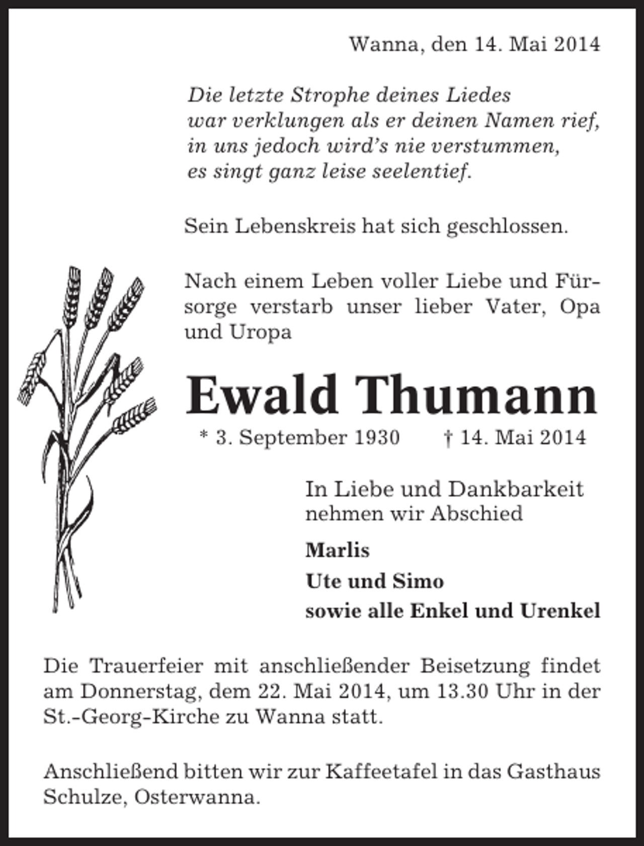 <p>Wanna, den 14. Mai 2014<br />Die letzte Strophe deines Liedes<br />war verklungen als er deinen Namen rief,<br />in uns jedoch wird’s nie verstummen,<br />es singt ganz leise seelentief.<br />Sein Lebenskreis hat sich geschlossen.<br />Nach einem Leben voller Liebe und Fürsorge verstarb unser lieber Vater, Opa<br />und Uropa</p><p>Ewald Thumann<br />* 3. September 1930</p><p>† 14. Mai 2014</p><p>In Liebe und Dankbarkeit<br />nehmen wir Abschied<br />Marlis<br />Ute und Simo<br />sowie alle Enkel und Urenkel<br />Die Trauerfeier mit anschließender Beisetzung findet<br />am Donnerstag, dem 22. Mai 2014, um 13.30 Uhr in der<br />St.-Georg-Kirche zu Wanna statt.<br />Anschließend bitten wir zur Kaffeetafel in das Gasthaus<br />Schulze, Osterwanna.</p>