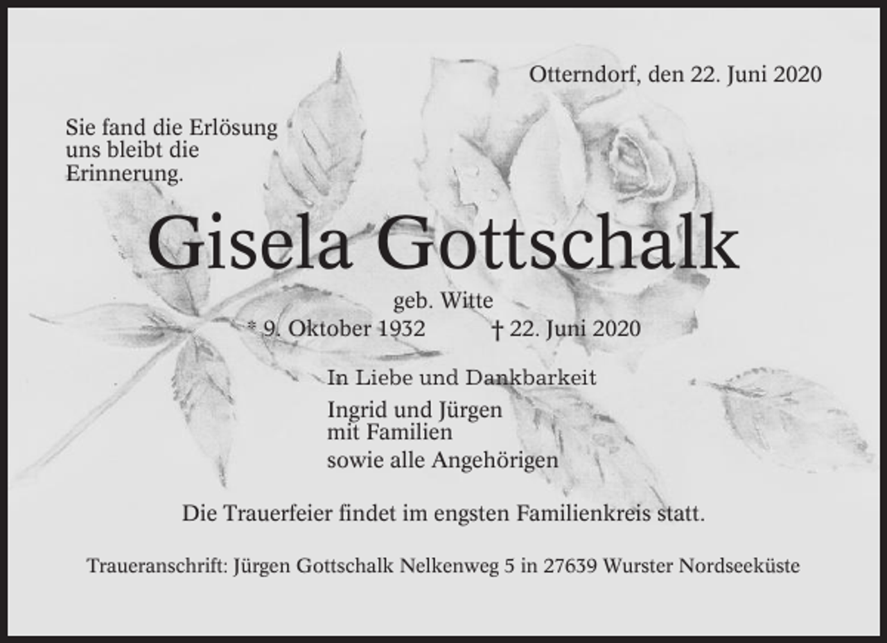 <p>Otterndorf, den 22. Juni 2020<br />Sie fand die Erlösung<br />uns bleibt die<br />Erinnerung.</p><p>Gisela Gottschalk<br />geb. Witte<br />* 9. Oktober 1932<br />† 22. Juni 2020<br />In Liebe und Dankbarkeit<br />Ingrid und Jürgen<br />mit Familien<br />sowie alle Angehörigen<br />Die Trauerfeier findet im engsten Familienkreis statt.<br />Traueranschrift: Jürgen Gottschalk Nelkenweg 5 in 27639 Wurster Nordseeküste</p>