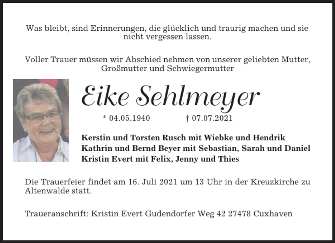 <p>Was bleibt, sind Erinnerungen, die glücklich und traurig machen und sie<br />nicht vergessen lassen.<br />Voller Trauer müssen wir Abschied nehmen von unserer geliebten Mutter,<br />Großmutter und Schwiegermutter</p><p>Eike Sehlmeyer<br />* 04.05.1940</p><p>† 07.07.2021</p><p>Kerstin und Torsten Rusch mit Wiebke und Hendrik<br />Kathrin und Bernd Beyer mit Sebastian, Sarah und Daniel<br />Kristin Evert mit Felix, Jenny und Thies<br />Die Trauerfeier findet am 16. Juli 2021 um 13 Uhr in der Kreuzkirche zu<br />Altenwalde statt.<br />Traueranschrift: Kristin Evert Gudendorfer Weg 47478 Cuxhaven</p>