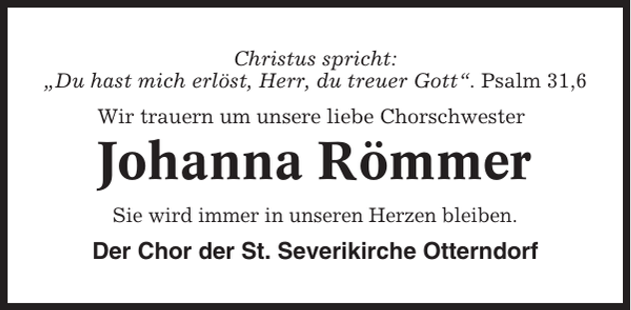 <p>Christus spricht:<br />„Du hast mich erlöst, Herr, du treuer Gott“. Psalm 31,6<br />Wir trauern um unsere liebe Chorschwester</p><p>Johanna Römmer<br />Sie wird immer in unseren Herzen bleiben.</p><p>Der Chor der St. Severikirche Otterndorf</p>