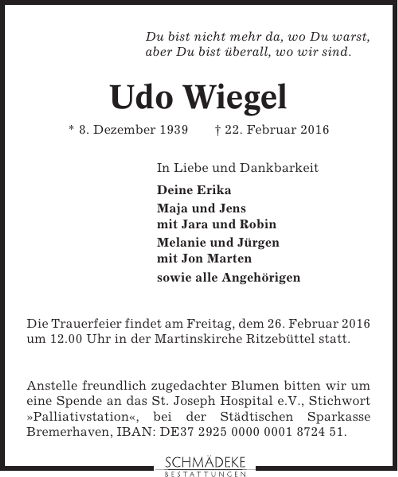 <p>Du bist nicht mehr da, wo Du warst,<br />aber Du bist überall, wo wir sind.</p><p>Udo Wiegel<br />* 8. Dezember 1939</p><p>† 22. Februar 2016</p><p>In Liebe und Dankbarkeit<br />Deine Erika<br />Maja und Jens<br />mit Jara und Robin<br />Melanie und Jürgen<br />mit Jon Marten<br />sowie alle Angehörigen</p><p>Die Trauerfeier findet am Freitag, dem 26. Februar 2016<br />um 12.00 Uhr in der Martinskirche Ritzebüttel statt.</p><p>Anstelle freundlich zugedachter Blumen bitten wir um<br />eine Spende an das St. Joseph Hospital e.V., Stichwort<br />»Palliativstation«, bei der Städtischen Sparkasse<br />Bremerhaven, IBAN: DE37 2925 01 8724 51.</p>
