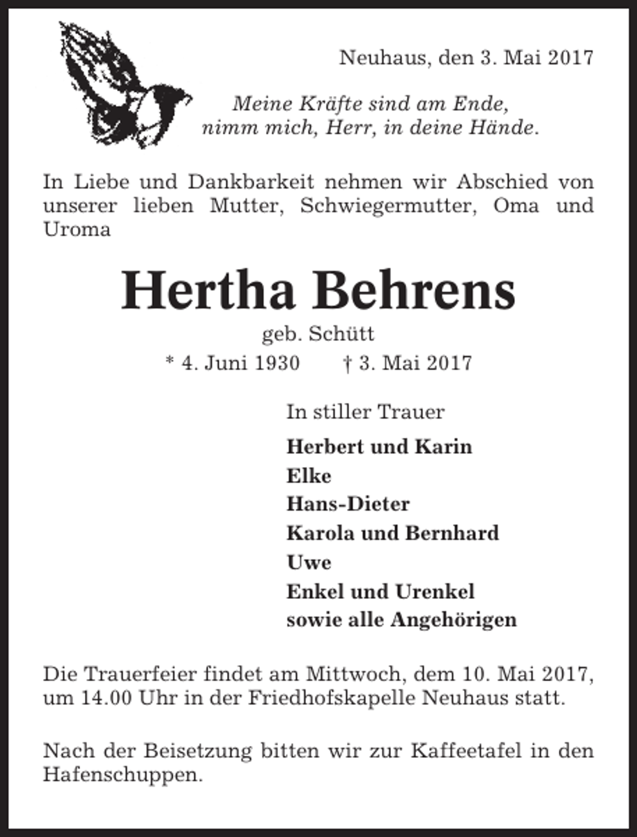 <p>Neuhaus, den 3. Mai 2017<br />Meine Kräfte sind am Ende,<br />nimm mich, Herr, in deine Hände.<br />In Liebe und Dankbarkeit nehmen wir Abschied von<br />unserer lieben Mutter, Schwiegermutter, Oma und<br />Uroma</p><p>Hertha Behrens<br />geb. Schütt<br />* 4. Juni 1930<br />† 3. Mai 2017<br />In stiller Trauer<br />Herbert und Karin<br />Elke<br />Hans-Dieter<br />Karola und Bernhard<br />Uwe<br />Enkel und Urenkel<br />sowie alle Angehörigen<br />Die Trauerfeier findet am Mittwoch, dem 10. Mai 2017,<br />um 14.00 Uhr in der Friedhofskapelle Neuhaus statt.<br />Nach der Beisetzung bitten wir zur Kaffeetafel in den<br />Hafenschuppen.</p>