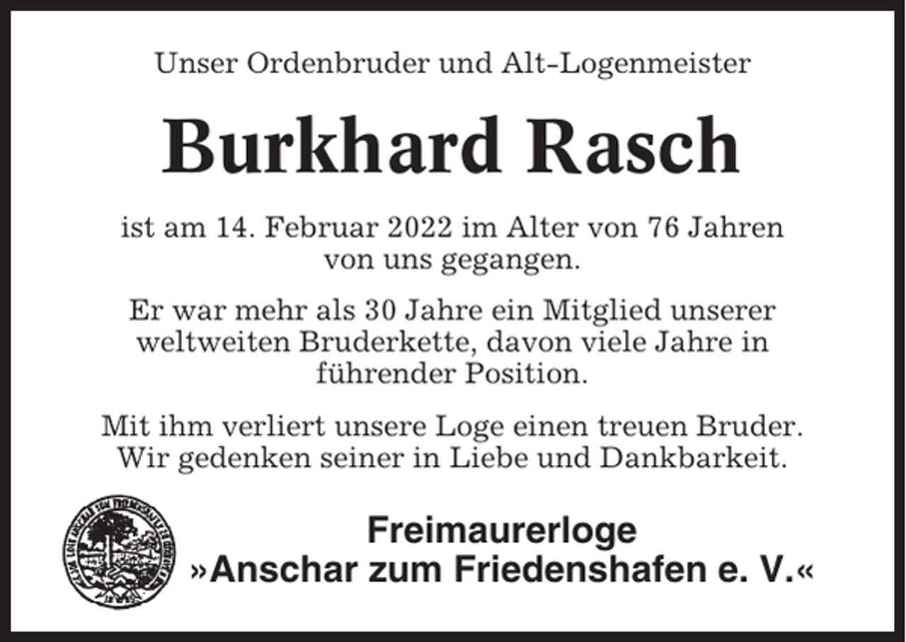 <p>Unser Ordenbruder und Alt-Logenmeister</p><p>Burkhard Rasch<br />ist am 14. Februar 2022 im Alter von 76 Jahren<br />von uns gegangen.<br />Er war mehr als 30 Jahre ein Mitglied unserer<br />weltweiten Bruderkette, davon viele Jahre in<br />führender Position.<br />Mit ihm verliert unsere Loge einen treuen Bruder.<br />Wir gedenken seiner in Liebe und Dankbarkeit.</p><p>Freimaurerloge<br />»Anschar zum Friedenshafen e. V.«</p>