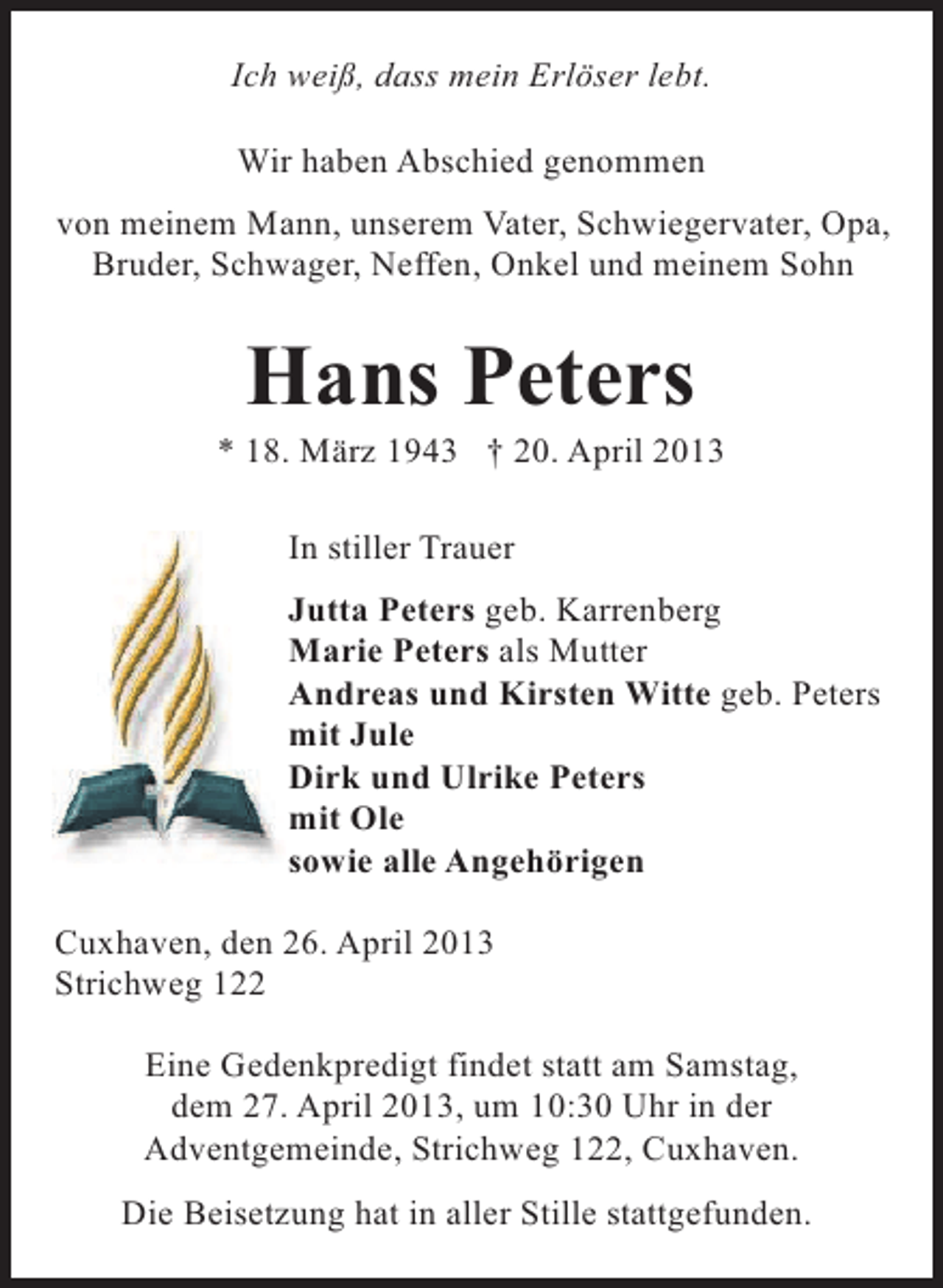<p>Ich weiß, dass mein Erlöser lebt.<br />Wir haben Abschied genommen<br />von meinem Mann, unserem Vater, Schwiegervater, Opa,<br />Bruder, Schwager, Neffen, Onkel und meinem Sohn</p><p>Hans Peters</p><p>* 18. März 1943 † 20. April 2013<br />In stiller Trauer<br />Jutta Peters geb. Karrenberg<br />Marie Peters als Mutter<br />Andreas und Kirsten Witte geb. Peters<br />mit Jule<br />Dirk und Ulrike Peters<br />mit Ole<br />sowie alle Angehörigen<br />Cuxhaven, den 26. April 2013<br />Strichweg 122<br />Eine Gedenkpredigt findet statt am Samstag,<br />dem 27. April 2013, um 10:30 Uhr in der<br />Adventgemeinde, Strichweg 122, Cuxhaven.<br />Die Beisetzung hat in aller Stille stattgefunden.</p>