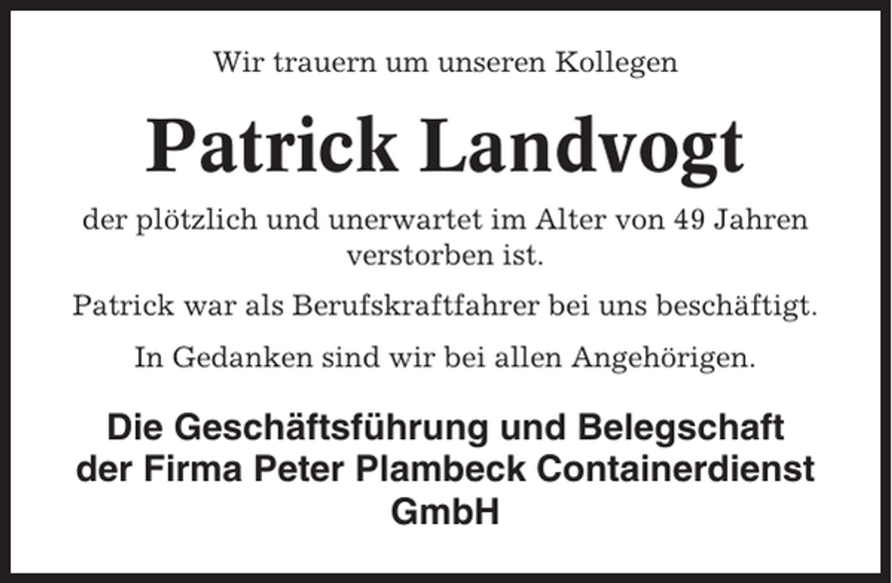 <p>Wir trauern um unseren Kollegen</p><p>Patrick Landvogt<br />der plötzlich und unerwartet im Alter von 49 Jahren<br />verstorben ist.<br />Patrick war als Berufskraftfahrer bei uns beschäftigt.<br />In Gedanken sind wir bei allen Angehörigen.</p><p>Die Geschäftsführung und Belegschaft<br />der Firma Peter Plambeck Containerdienst<br />GmbH</p>