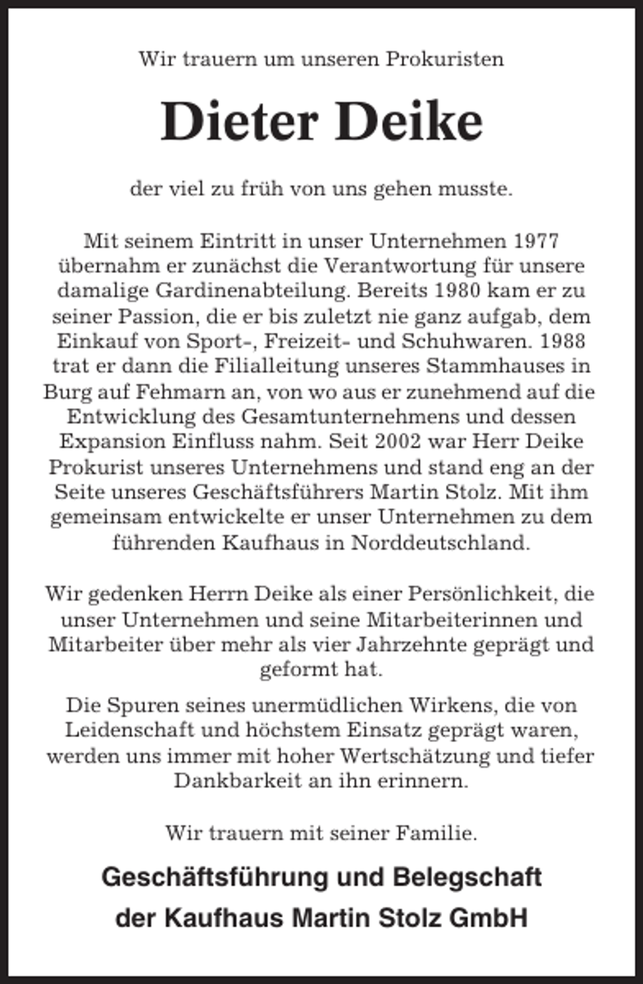 <p>Wir trauern um unseren Prokuristen</p><p>Dieter Deike<br />der viel zu früh von uns gehen musste.<br />Mit seinem Eintritt in unser Unternehmen 1977<br />übernahm er zunächst die Verantwortung für unsere<br />damalige Gardinenabteilung. Bereits 1980 kam er zu<br />seiner Passion, die er bis zuletzt nie ganz aufgab, dem<br />Einkauf von Sport-, Freizeit- und Schuhwaren. 1988<br />trat er dann die Filialleitung unseres Stammhauses in<br />Burg auf Fehmarn an, von wo aus er zunehmend auf die<br />Entwicklung des Gesamtunternehmens und dessen<br />Expansion Einfluss nahm. Seit 2002 war Herr Deike<br />Prokurist unseres Unternehmens und stand eng an der<br />Seite unseres Geschäftsführers Martin Stolz. Mit ihm<br />gemeinsam entwickelte er unser Unternehmen zu dem<br />führenden Kaufhaus in Norddeutschland.<br />Wir gedenken Herrn Deike als einer Persönlichkeit, die<br />unser Unternehmen und seine Mitarbeiterinnen und<br />Mitarbeiter über mehr als vier Jahrzehnte geprägt und<br />geformt hat.<br />Die Spuren seines unermüdlichen Wirkens, die von<br />Leidenschaft und höchstem Einsatz geprägt waren,<br />werden uns immer mit hoher Wertschätzung und tiefer<br />Dankbarkeit an ihn erinnern.<br />Wir trauern mit seiner Familie.</p><p>Geschäftsführung und Belegschaft<br />der Kaufhaus Martin Stolz GmbH</p>